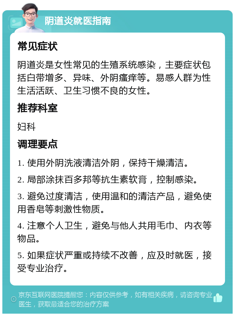 阴道炎就医指南 常见症状 阴道炎是女性常见的生殖系统感染，主要症状包括白带增多、异味、外阴瘙痒等。易感人群为性生活活跃、卫生习惯不良的女性。 推荐科室 妇科 调理要点 1. 使用外阴洗液清洁外阴，保持干燥清洁。 2. 局部涂抹百多邦等抗生素软膏，控制感染。 3. 避免过度清洁，使用温和的清洁产品，避免使用香皂等刺激性物质。 4. 注意个人卫生，避免与他人共用毛巾、内衣等物品。 5. 如果症状严重或持续不改善，应及时就医，接受专业治疗。