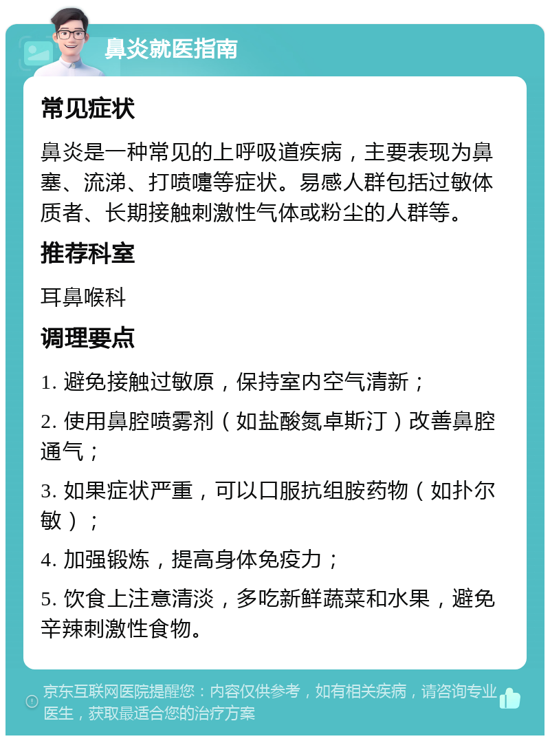 鼻炎就医指南 常见症状 鼻炎是一种常见的上呼吸道疾病，主要表现为鼻塞、流涕、打喷嚏等症状。易感人群包括过敏体质者、长期接触刺激性气体或粉尘的人群等。 推荐科室 耳鼻喉科 调理要点 1. 避免接触过敏原，保持室内空气清新； 2. 使用鼻腔喷雾剂（如盐酸氮卓斯汀）改善鼻腔通气； 3. 如果症状严重，可以口服抗组胺药物（如扑尔敏）； 4. 加强锻炼，提高身体免疫力； 5. 饮食上注意清淡，多吃新鲜蔬菜和水果，避免辛辣刺激性食物。