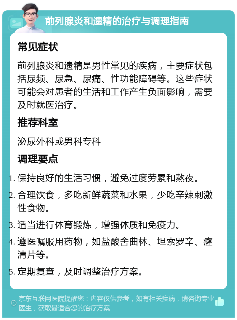 前列腺炎和遗精的治疗与调理指南 常见症状 前列腺炎和遗精是男性常见的疾病，主要症状包括尿频、尿急、尿痛、性功能障碍等。这些症状可能会对患者的生活和工作产生负面影响，需要及时就医治疗。 推荐科室 泌尿外科或男科专科 调理要点 保持良好的生活习惯，避免过度劳累和熬夜。 合理饮食，多吃新鲜蔬菜和水果，少吃辛辣刺激性食物。 适当进行体育锻炼，增强体质和免疫力。 遵医嘱服用药物，如盐酸舍曲林、坦索罗辛、癃清片等。 定期复查，及时调整治疗方案。