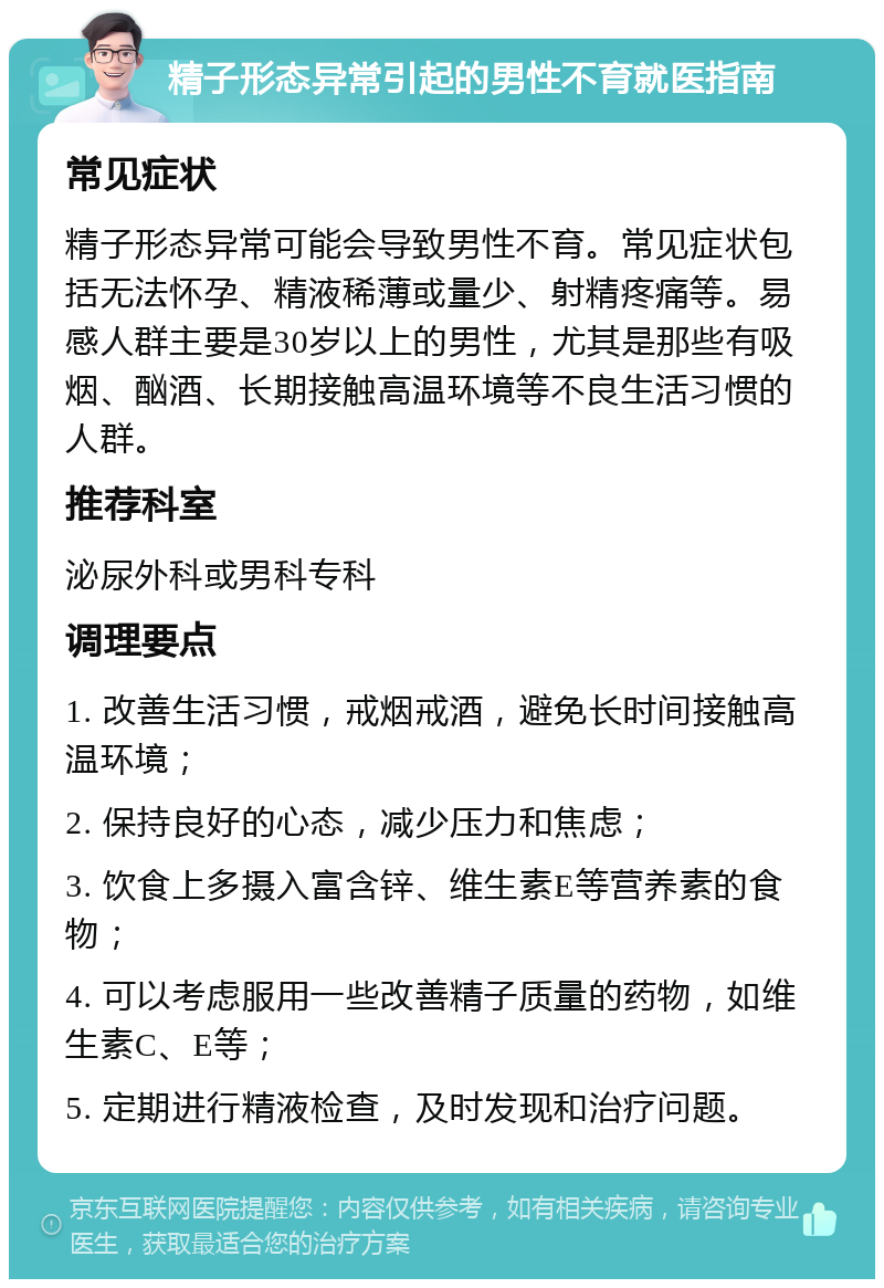 精子形态异常引起的男性不育就医指南 常见症状 精子形态异常可能会导致男性不育。常见症状包括无法怀孕、精液稀薄或量少、射精疼痛等。易感人群主要是30岁以上的男性，尤其是那些有吸烟、酗酒、长期接触高温环境等不良生活习惯的人群。 推荐科室 泌尿外科或男科专科 调理要点 1. 改善生活习惯，戒烟戒酒，避免长时间接触高温环境； 2. 保持良好的心态，减少压力和焦虑； 3. 饮食上多摄入富含锌、维生素E等营养素的食物； 4. 可以考虑服用一些改善精子质量的药物，如维生素C、E等； 5. 定期进行精液检查，及时发现和治疗问题。