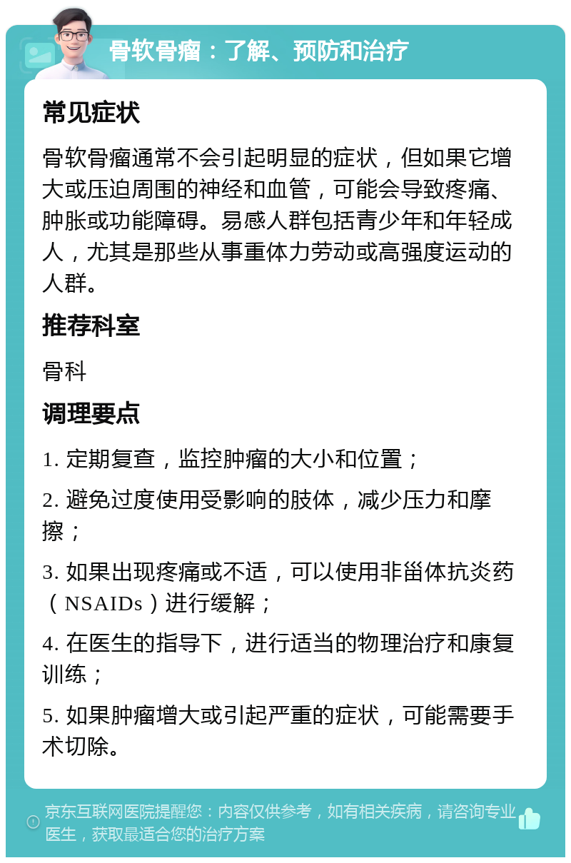 骨软骨瘤：了解、预防和治疗 常见症状 骨软骨瘤通常不会引起明显的症状，但如果它增大或压迫周围的神经和血管，可能会导致疼痛、肿胀或功能障碍。易感人群包括青少年和年轻成人，尤其是那些从事重体力劳动或高强度运动的人群。 推荐科室 骨科 调理要点 1. 定期复查，监控肿瘤的大小和位置； 2. 避免过度使用受影响的肢体，减少压力和摩擦； 3. 如果出现疼痛或不适，可以使用非甾体抗炎药（NSAIDs）进行缓解； 4. 在医生的指导下，进行适当的物理治疗和康复训练； 5. 如果肿瘤增大或引起严重的症状，可能需要手术切除。