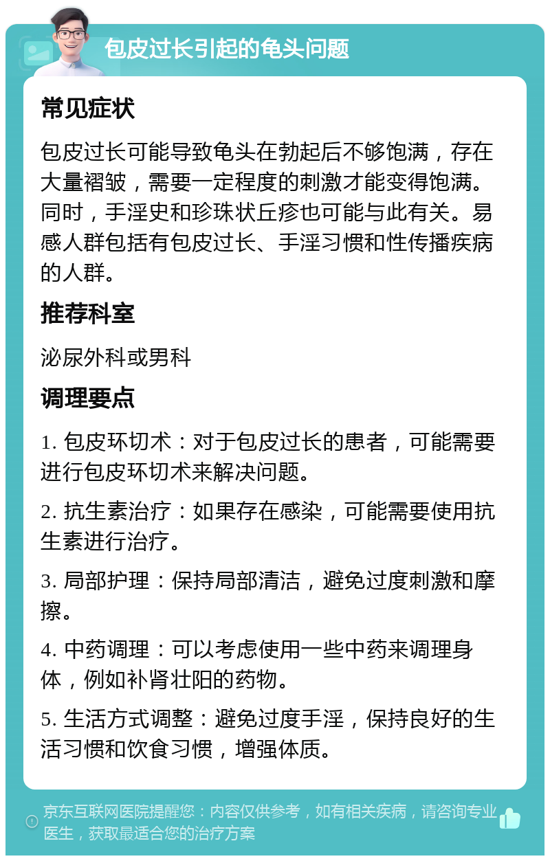 包皮过长引起的龟头问题 常见症状 包皮过长可能导致龟头在勃起后不够饱满，存在大量褶皱，需要一定程度的刺激才能变得饱满。同时，手淫史和珍珠状丘疹也可能与此有关。易感人群包括有包皮过长、手淫习惯和性传播疾病的人群。 推荐科室 泌尿外科或男科 调理要点 1. 包皮环切术：对于包皮过长的患者，可能需要进行包皮环切术来解决问题。 2. 抗生素治疗：如果存在感染，可能需要使用抗生素进行治疗。 3. 局部护理：保持局部清洁，避免过度刺激和摩擦。 4. 中药调理：可以考虑使用一些中药来调理身体，例如补肾壮阳的药物。 5. 生活方式调整：避免过度手淫，保持良好的生活习惯和饮食习惯，增强体质。