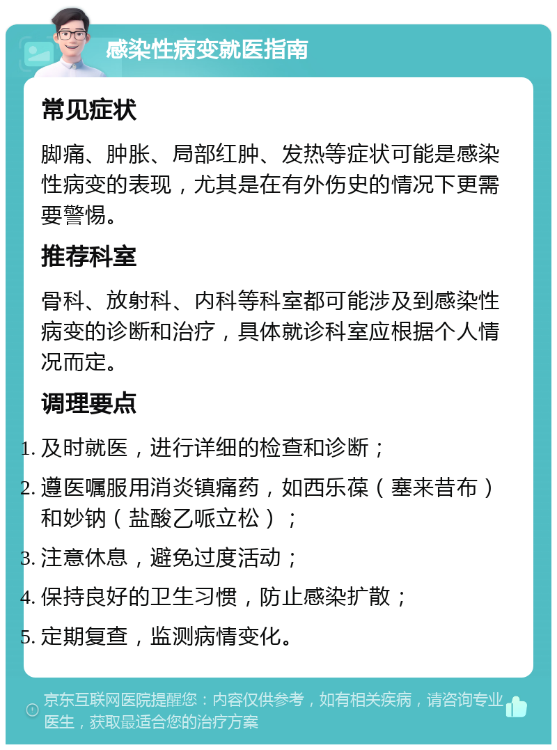 感染性病变就医指南 常见症状 脚痛、肿胀、局部红肿、发热等症状可能是感染性病变的表现，尤其是在有外伤史的情况下更需要警惕。 推荐科室 骨科、放射科、内科等科室都可能涉及到感染性病变的诊断和治疗，具体就诊科室应根据个人情况而定。 调理要点 及时就医，进行详细的检查和诊断； 遵医嘱服用消炎镇痛药，如西乐葆（塞来昔布）和妙钠（盐酸乙哌立松）； 注意休息，避免过度活动； 保持良好的卫生习惯，防止感染扩散； 定期复查，监测病情变化。