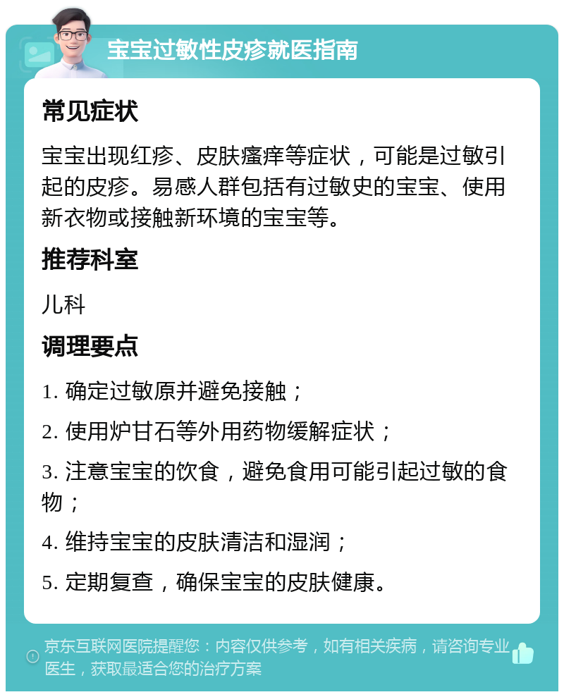 宝宝过敏性皮疹就医指南 常见症状 宝宝出现红疹、皮肤瘙痒等症状，可能是过敏引起的皮疹。易感人群包括有过敏史的宝宝、使用新衣物或接触新环境的宝宝等。 推荐科室 儿科 调理要点 1. 确定过敏原并避免接触； 2. 使用炉甘石等外用药物缓解症状； 3. 注意宝宝的饮食，避免食用可能引起过敏的食物； 4. 维持宝宝的皮肤清洁和湿润； 5. 定期复查，确保宝宝的皮肤健康。