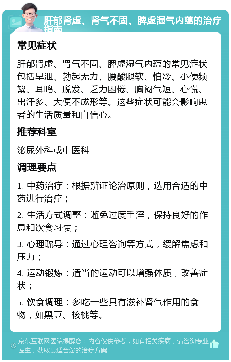 肝郁肾虚、肾气不固、脾虚湿气内蕴的治疗指南 常见症状 肝郁肾虚、肾气不固、脾虚湿气内蕴的常见症状包括早泄、勃起无力、腰酸腿软、怕冷、小便频繁、耳鸣、脱发、乏力困倦、胸闷气短、心慌、出汗多、大便不成形等。这些症状可能会影响患者的生活质量和自信心。 推荐科室 泌尿外科或中医科 调理要点 1. 中药治疗：根据辨证论治原则，选用合适的中药进行治疗； 2. 生活方式调整：避免过度手淫，保持良好的作息和饮食习惯； 3. 心理疏导：通过心理咨询等方式，缓解焦虑和压力； 4. 运动锻炼：适当的运动可以增强体质，改善症状； 5. 饮食调理：多吃一些具有滋补肾气作用的食物，如黑豆、核桃等。