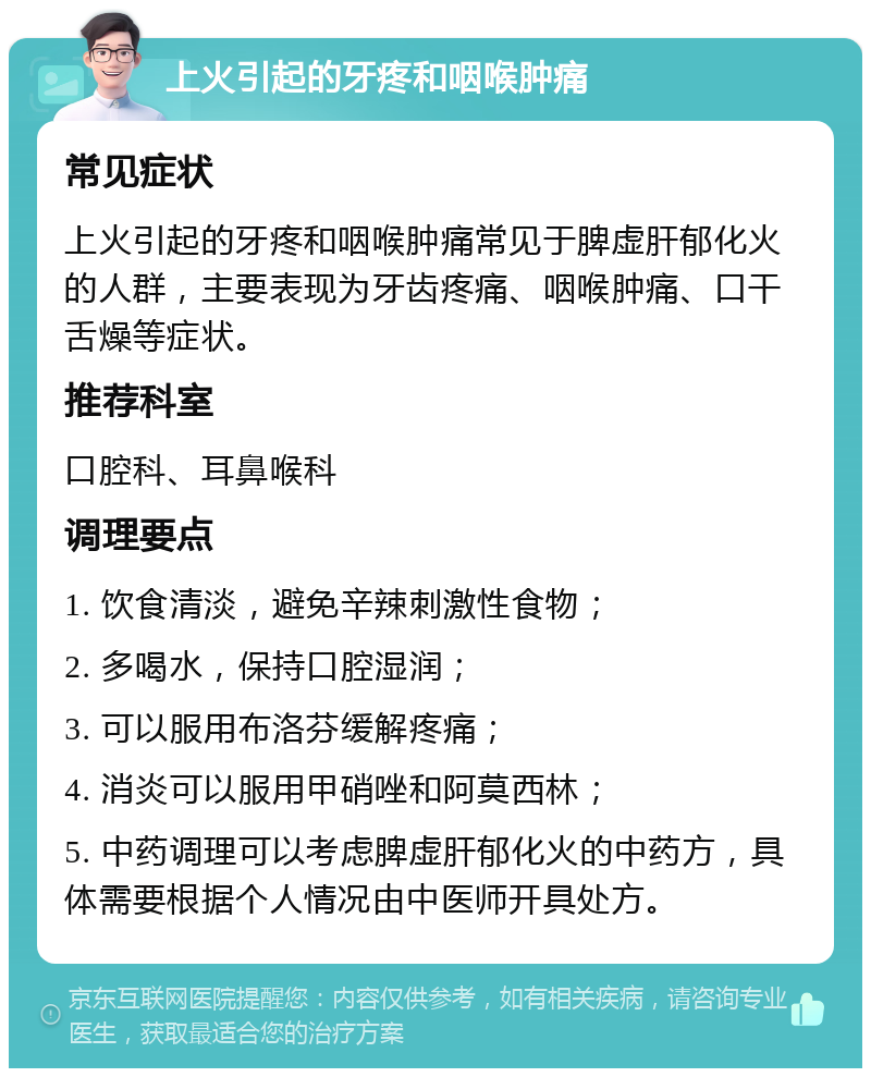 上火引起的牙疼和咽喉肿痛 常见症状 上火引起的牙疼和咽喉肿痛常见于脾虚肝郁化火的人群，主要表现为牙齿疼痛、咽喉肿痛、口干舌燥等症状。 推荐科室 口腔科、耳鼻喉科 调理要点 1. 饮食清淡，避免辛辣刺激性食物； 2. 多喝水，保持口腔湿润； 3. 可以服用布洛芬缓解疼痛； 4. 消炎可以服用甲硝唑和阿莫西林； 5. 中药调理可以考虑脾虚肝郁化火的中药方，具体需要根据个人情况由中医师开具处方。