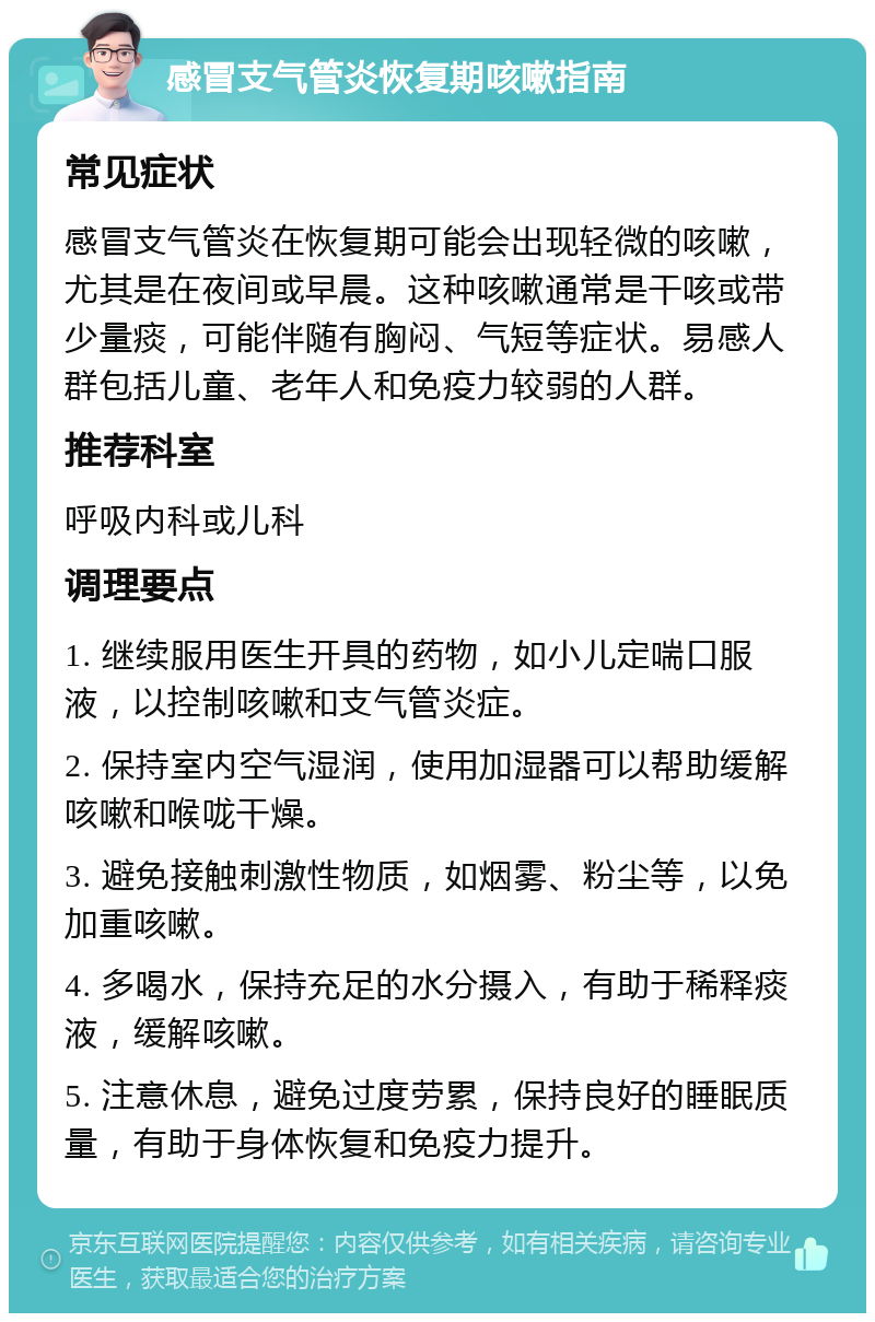 感冒支气管炎恢复期咳嗽指南 常见症状 感冒支气管炎在恢复期可能会出现轻微的咳嗽，尤其是在夜间或早晨。这种咳嗽通常是干咳或带少量痰，可能伴随有胸闷、气短等症状。易感人群包括儿童、老年人和免疫力较弱的人群。 推荐科室 呼吸内科或儿科 调理要点 1. 继续服用医生开具的药物，如小儿定喘口服液，以控制咳嗽和支气管炎症。 2. 保持室内空气湿润，使用加湿器可以帮助缓解咳嗽和喉咙干燥。 3. 避免接触刺激性物质，如烟雾、粉尘等，以免加重咳嗽。 4. 多喝水，保持充足的水分摄入，有助于稀释痰液，缓解咳嗽。 5. 注意休息，避免过度劳累，保持良好的睡眠质量，有助于身体恢复和免疫力提升。