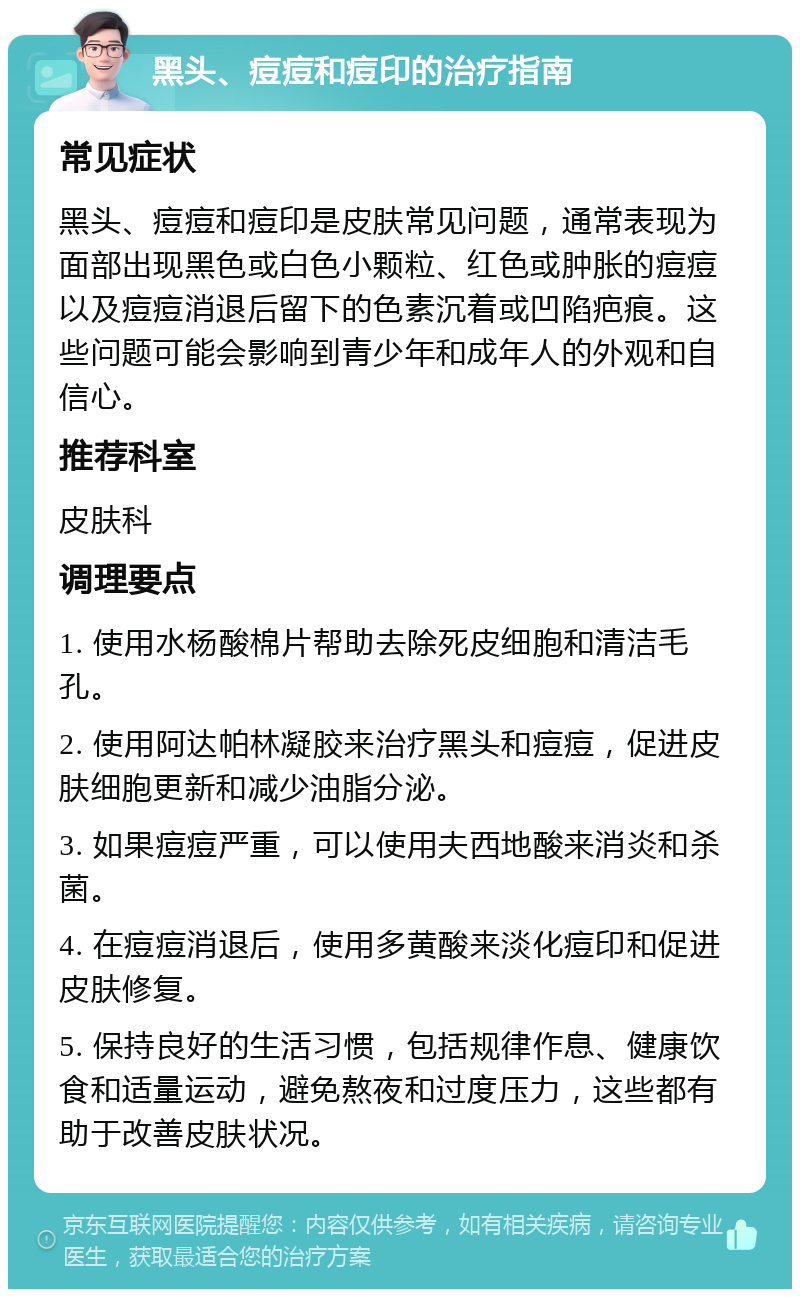 黑头、痘痘和痘印的治疗指南 常见症状 黑头、痘痘和痘印是皮肤常见问题，通常表现为面部出现黑色或白色小颗粒、红色或肿胀的痘痘以及痘痘消退后留下的色素沉着或凹陷疤痕。这些问题可能会影响到青少年和成年人的外观和自信心。 推荐科室 皮肤科 调理要点 1. 使用水杨酸棉片帮助去除死皮细胞和清洁毛孔。 2. 使用阿达帕林凝胶来治疗黑头和痘痘，促进皮肤细胞更新和减少油脂分泌。 3. 如果痘痘严重，可以使用夫西地酸来消炎和杀菌。 4. 在痘痘消退后，使用多黄酸来淡化痘印和促进皮肤修复。 5. 保持良好的生活习惯，包括规律作息、健康饮食和适量运动，避免熬夜和过度压力，这些都有助于改善皮肤状况。