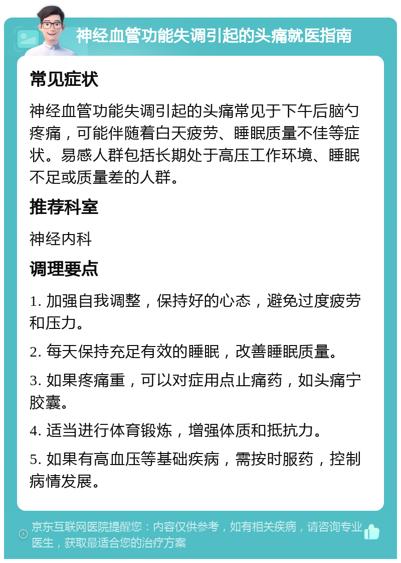 神经血管功能失调引起的头痛就医指南 常见症状 神经血管功能失调引起的头痛常见于下午后脑勺疼痛，可能伴随着白天疲劳、睡眠质量不佳等症状。易感人群包括长期处于高压工作环境、睡眠不足或质量差的人群。 推荐科室 神经内科 调理要点 1. 加强自我调整，保持好的心态，避免过度疲劳和压力。 2. 每天保持充足有效的睡眠，改善睡眠质量。 3. 如果疼痛重，可以对症用点止痛药，如头痛宁胶囊。 4. 适当进行体育锻炼，增强体质和抵抗力。 5. 如果有高血压等基础疾病，需按时服药，控制病情发展。