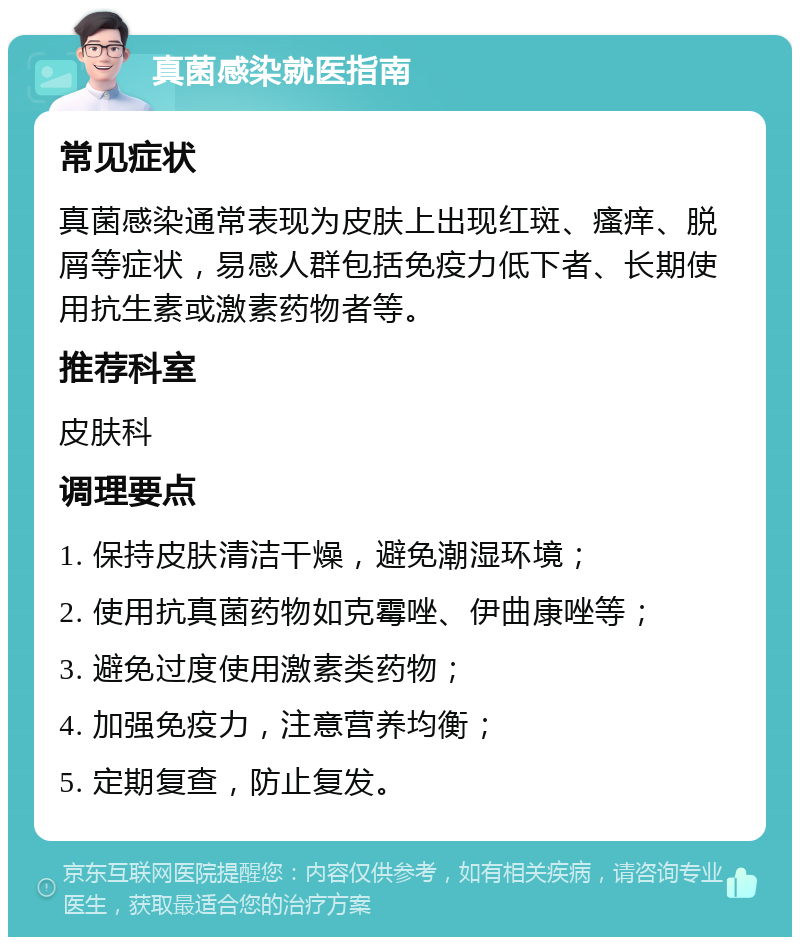 真菌感染就医指南 常见症状 真菌感染通常表现为皮肤上出现红斑、瘙痒、脱屑等症状，易感人群包括免疫力低下者、长期使用抗生素或激素药物者等。 推荐科室 皮肤科 调理要点 1. 保持皮肤清洁干燥，避免潮湿环境； 2. 使用抗真菌药物如克霉唑、伊曲康唑等； 3. 避免过度使用激素类药物； 4. 加强免疫力，注意营养均衡； 5. 定期复查，防止复发。