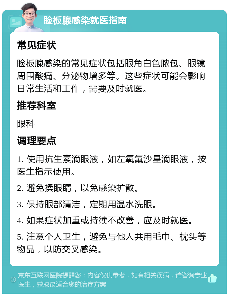 睑板腺感染就医指南 常见症状 睑板腺感染的常见症状包括眼角白色脓包、眼镜周围酸痛、分泌物增多等。这些症状可能会影响日常生活和工作，需要及时就医。 推荐科室 眼科 调理要点 1. 使用抗生素滴眼液，如左氧氟沙星滴眼液，按医生指示使用。 2. 避免揉眼睛，以免感染扩散。 3. 保持眼部清洁，定期用温水洗眼。 4. 如果症状加重或持续不改善，应及时就医。 5. 注意个人卫生，避免与他人共用毛巾、枕头等物品，以防交叉感染。