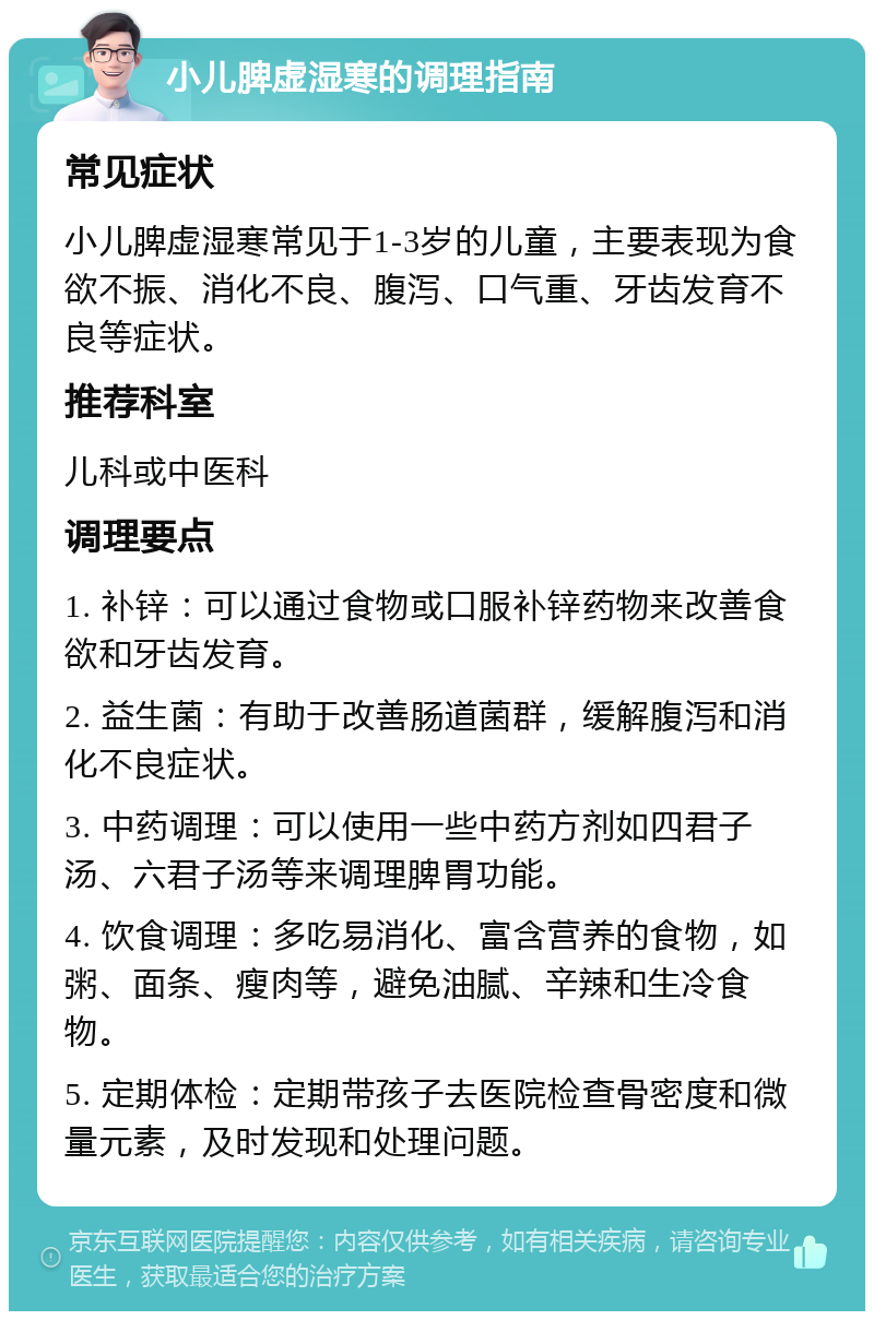 小儿脾虚湿寒的调理指南 常见症状 小儿脾虚湿寒常见于1-3岁的儿童，主要表现为食欲不振、消化不良、腹泻、口气重、牙齿发育不良等症状。 推荐科室 儿科或中医科 调理要点 1. 补锌：可以通过食物或口服补锌药物来改善食欲和牙齿发育。 2. 益生菌：有助于改善肠道菌群，缓解腹泻和消化不良症状。 3. 中药调理：可以使用一些中药方剂如四君子汤、六君子汤等来调理脾胃功能。 4. 饮食调理：多吃易消化、富含营养的食物，如粥、面条、瘦肉等，避免油腻、辛辣和生冷食物。 5. 定期体检：定期带孩子去医院检查骨密度和微量元素，及时发现和处理问题。