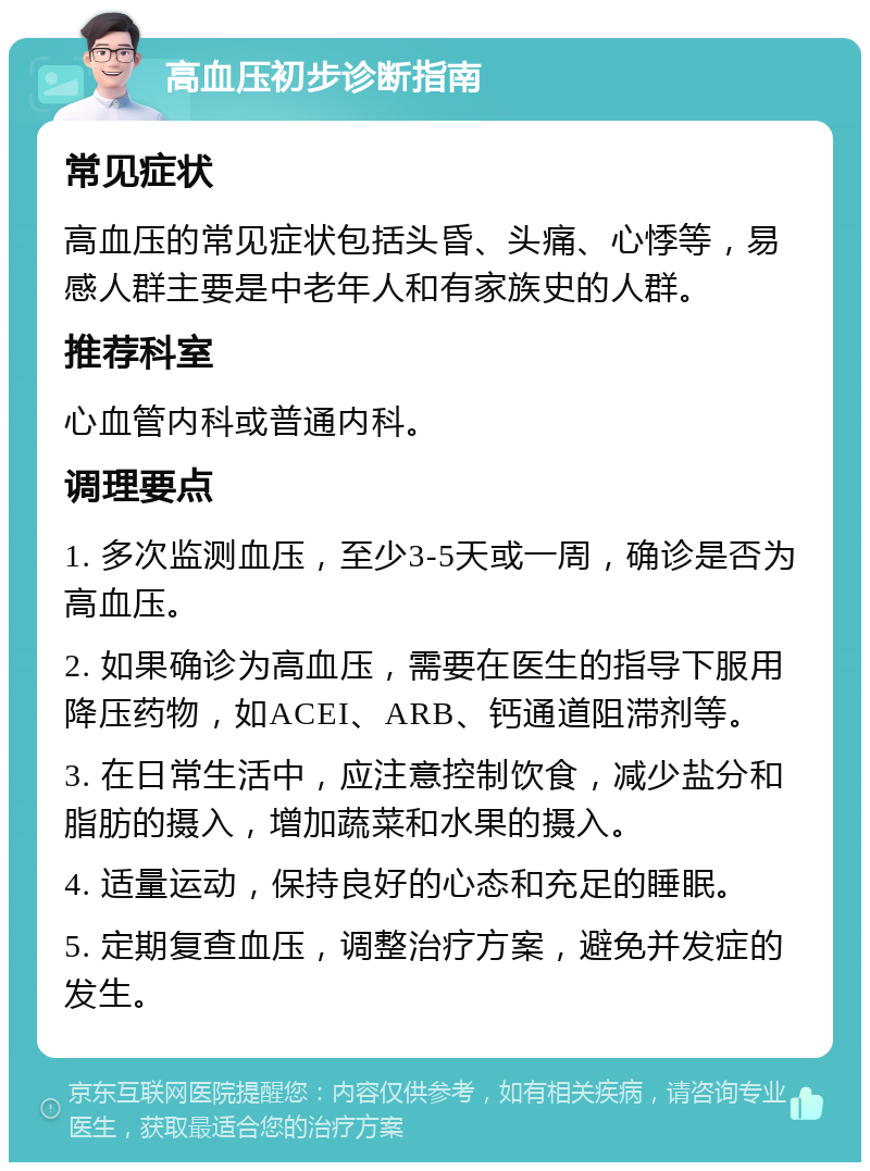 高血压初步诊断指南 常见症状 高血压的常见症状包括头昏、头痛、心悸等，易感人群主要是中老年人和有家族史的人群。 推荐科室 心血管内科或普通内科。 调理要点 1. 多次监测血压，至少3-5天或一周，确诊是否为高血压。 2. 如果确诊为高血压，需要在医生的指导下服用降压药物，如ACEI、ARB、钙通道阻滞剂等。 3. 在日常生活中，应注意控制饮食，减少盐分和脂肪的摄入，增加蔬菜和水果的摄入。 4. 适量运动，保持良好的心态和充足的睡眠。 5. 定期复查血压，调整治疗方案，避免并发症的发生。