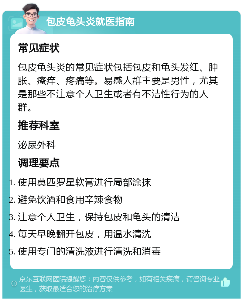 包皮龟头炎就医指南 常见症状 包皮龟头炎的常见症状包括包皮和龟头发红、肿胀、瘙痒、疼痛等。易感人群主要是男性，尤其是那些不注意个人卫生或者有不洁性行为的人群。 推荐科室 泌尿外科 调理要点 使用莫匹罗星软膏进行局部涂抹 避免饮酒和食用辛辣食物 注意个人卫生，保持包皮和龟头的清洁 每天早晚翻开包皮，用温水清洗 使用专门的清洗液进行清洗和消毒