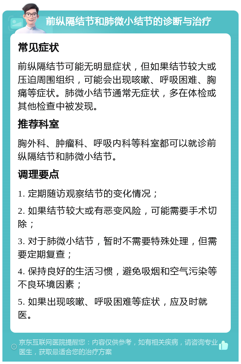 前纵隔结节和肺微小结节的诊断与治疗 常见症状 前纵隔结节可能无明显症状，但如果结节较大或压迫周围组织，可能会出现咳嗽、呼吸困难、胸痛等症状。肺微小结节通常无症状，多在体检或其他检查中被发现。 推荐科室 胸外科、肿瘤科、呼吸内科等科室都可以就诊前纵隔结节和肺微小结节。 调理要点 1. 定期随访观察结节的变化情况； 2. 如果结节较大或有恶变风险，可能需要手术切除； 3. 对于肺微小结节，暂时不需要特殊处理，但需要定期复查； 4. 保持良好的生活习惯，避免吸烟和空气污染等不良环境因素； 5. 如果出现咳嗽、呼吸困难等症状，应及时就医。