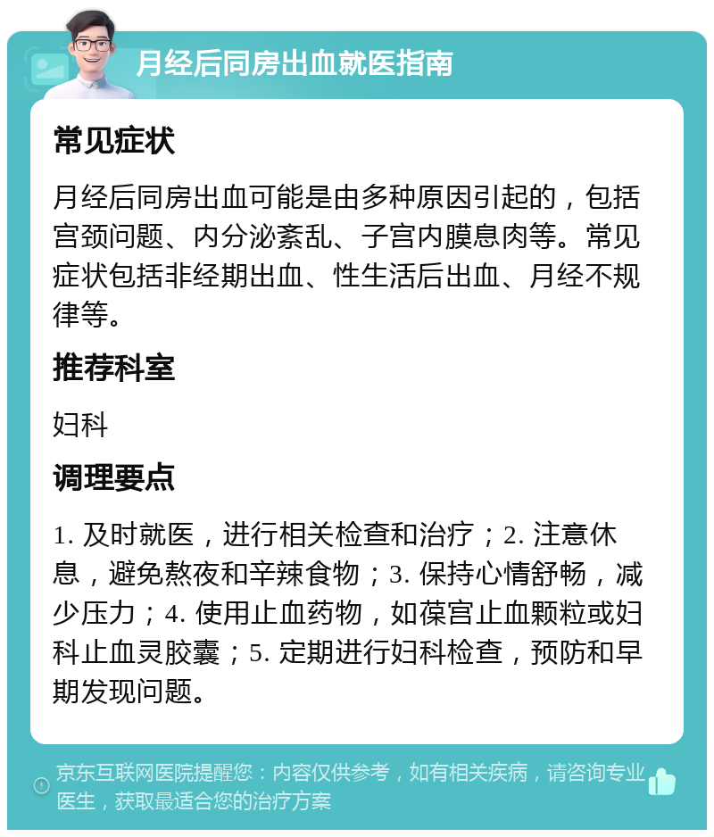 月经后同房出血就医指南 常见症状 月经后同房出血可能是由多种原因引起的，包括宫颈问题、内分泌紊乱、子宫内膜息肉等。常见症状包括非经期出血、性生活后出血、月经不规律等。 推荐科室 妇科 调理要点 1. 及时就医，进行相关检查和治疗；2. 注意休息，避免熬夜和辛辣食物；3. 保持心情舒畅，减少压力；4. 使用止血药物，如葆宫止血颗粒或妇科止血灵胶囊；5. 定期进行妇科检查，预防和早期发现问题。