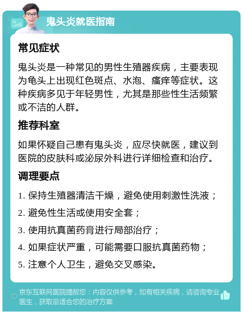 鬼头炎就医指南 常见症状 鬼头炎是一种常见的男性生殖器疾病，主要表现为龟头上出现红色斑点、水泡、瘙痒等症状。这种疾病多见于年轻男性，尤其是那些性生活频繁或不洁的人群。 推荐科室 如果怀疑自己患有鬼头炎，应尽快就医，建议到医院的皮肤科或泌尿外科进行详细检查和治疗。 调理要点 1. 保持生殖器清洁干燥，避免使用刺激性洗液； 2. 避免性生活或使用安全套； 3. 使用抗真菌药膏进行局部治疗； 4. 如果症状严重，可能需要口服抗真菌药物； 5. 注意个人卫生，避免交叉感染。