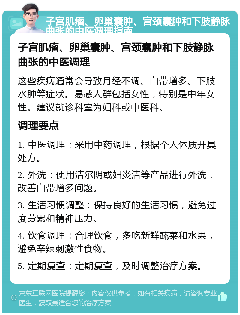 子宫肌瘤、卵巢囊肿、宫颈囊肿和下肢静脉曲张的中医调理指南 子宫肌瘤、卵巢囊肿、宫颈囊肿和下肢静脉曲张的中医调理 这些疾病通常会导致月经不调、白带增多、下肢水肿等症状。易感人群包括女性，特别是中年女性。建议就诊科室为妇科或中医科。 调理要点 1. 中医调理：采用中药调理，根据个人体质开具处方。 2. 外洗：使用洁尔阴或妇炎洁等产品进行外洗，改善白带增多问题。 3. 生活习惯调整：保持良好的生活习惯，避免过度劳累和精神压力。 4. 饮食调理：合理饮食，多吃新鲜蔬菜和水果，避免辛辣刺激性食物。 5. 定期复查：定期复查，及时调整治疗方案。