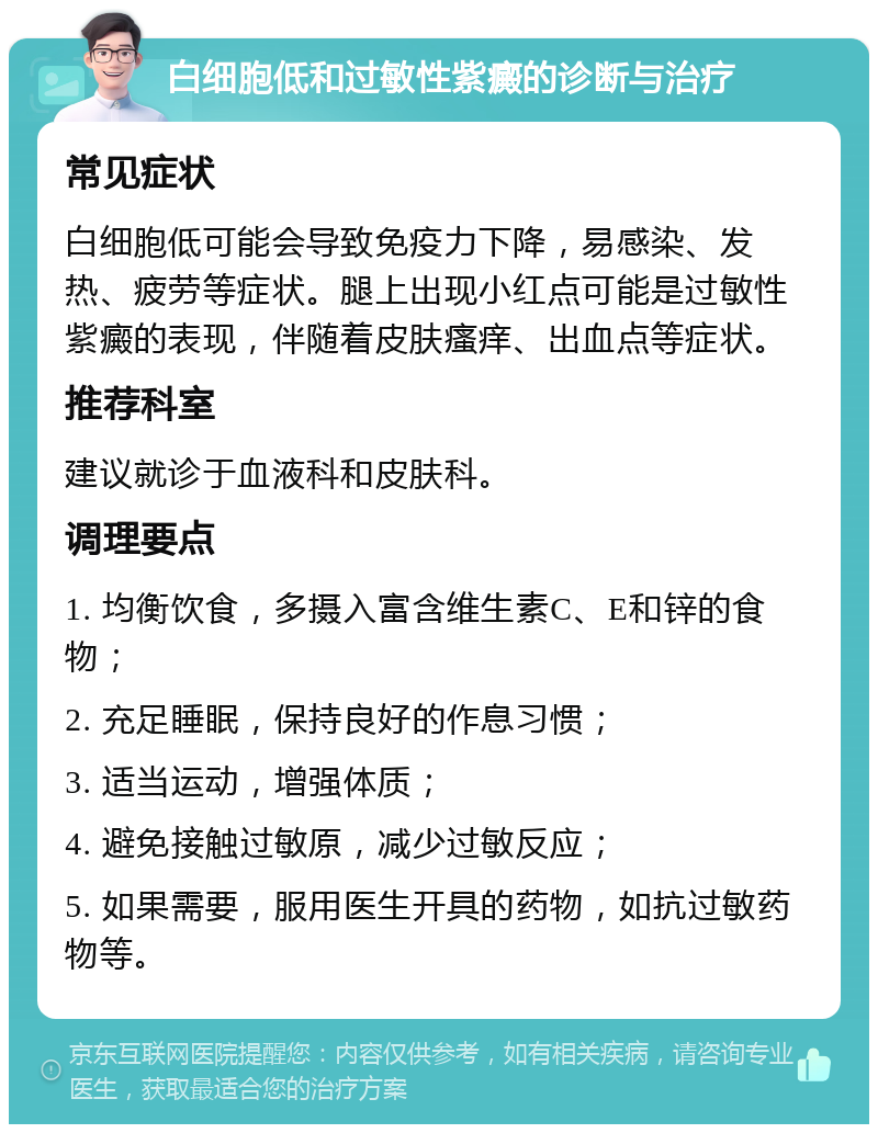 白细胞低和过敏性紫癜的诊断与治疗 常见症状 白细胞低可能会导致免疫力下降，易感染、发热、疲劳等症状。腿上出现小红点可能是过敏性紫癜的表现，伴随着皮肤瘙痒、出血点等症状。 推荐科室 建议就诊于血液科和皮肤科。 调理要点 1. 均衡饮食，多摄入富含维生素C、E和锌的食物； 2. 充足睡眠，保持良好的作息习惯； 3. 适当运动，增强体质； 4. 避免接触过敏原，减少过敏反应； 5. 如果需要，服用医生开具的药物，如抗过敏药物等。