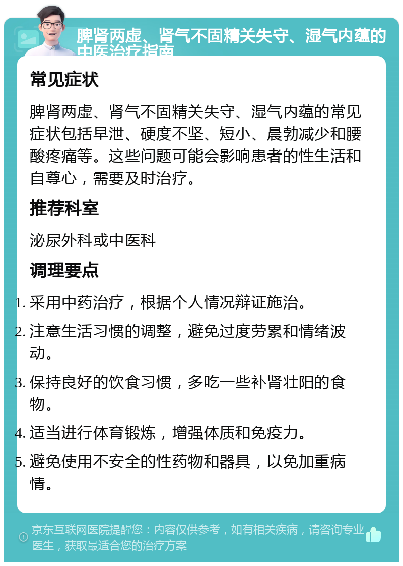 脾肾两虚、肾气不固精关失守、湿气内蕴的中医治疗指南 常见症状 脾肾两虚、肾气不固精关失守、湿气内蕴的常见症状包括早泄、硬度不坚、短小、晨勃减少和腰酸疼痛等。这些问题可能会影响患者的性生活和自尊心，需要及时治疗。 推荐科室 泌尿外科或中医科 调理要点 采用中药治疗，根据个人情况辩证施治。 注意生活习惯的调整，避免过度劳累和情绪波动。 保持良好的饮食习惯，多吃一些补肾壮阳的食物。 适当进行体育锻炼，增强体质和免疫力。 避免使用不安全的性药物和器具，以免加重病情。