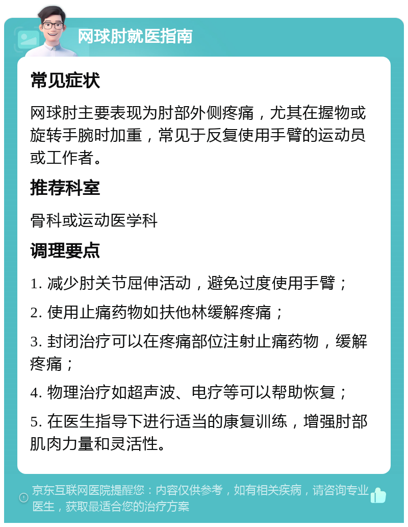 网球肘就医指南 常见症状 网球肘主要表现为肘部外侧疼痛，尤其在握物或旋转手腕时加重，常见于反复使用手臂的运动员或工作者。 推荐科室 骨科或运动医学科 调理要点 1. 减少肘关节屈伸活动，避免过度使用手臂； 2. 使用止痛药物如扶他林缓解疼痛； 3. 封闭治疗可以在疼痛部位注射止痛药物，缓解疼痛； 4. 物理治疗如超声波、电疗等可以帮助恢复； 5. 在医生指导下进行适当的康复训练，增强肘部肌肉力量和灵活性。