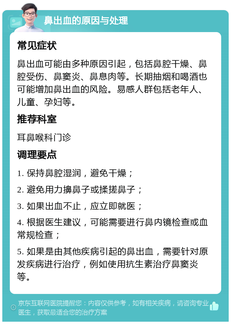 鼻出血的原因与处理 常见症状 鼻出血可能由多种原因引起，包括鼻腔干燥、鼻腔受伤、鼻窦炎、鼻息肉等。长期抽烟和喝酒也可能增加鼻出血的风险。易感人群包括老年人、儿童、孕妇等。 推荐科室 耳鼻喉科门诊 调理要点 1. 保持鼻腔湿润，避免干燥； 2. 避免用力擤鼻子或揉搓鼻子； 3. 如果出血不止，应立即就医； 4. 根据医生建议，可能需要进行鼻内镜检查或血常规检查； 5. 如果是由其他疾病引起的鼻出血，需要针对原发疾病进行治疗，例如使用抗生素治疗鼻窦炎等。