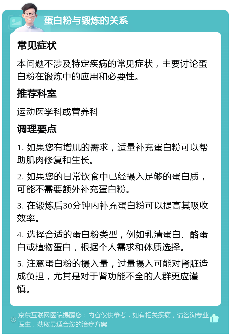 蛋白粉与锻炼的关系 常见症状 本问题不涉及特定疾病的常见症状，主要讨论蛋白粉在锻炼中的应用和必要性。 推荐科室 运动医学科或营养科 调理要点 1. 如果您有增肌的需求，适量补充蛋白粉可以帮助肌肉修复和生长。 2. 如果您的日常饮食中已经摄入足够的蛋白质，可能不需要额外补充蛋白粉。 3. 在锻炼后30分钟内补充蛋白粉可以提高其吸收效率。 4. 选择合适的蛋白粉类型，例如乳清蛋白、酪蛋白或植物蛋白，根据个人需求和体质选择。 5. 注意蛋白粉的摄入量，过量摄入可能对肾脏造成负担，尤其是对于肾功能不全的人群更应谨慎。