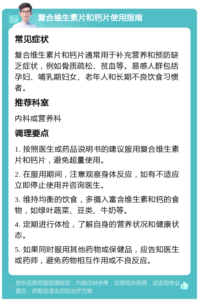 复合维生素片和钙片使用指南 常见症状 复合维生素片和钙片通常用于补充营养和预防缺乏症状，例如骨质疏松、贫血等。易感人群包括孕妇、哺乳期妇女、老年人和长期不良饮食习惯者。 推荐科室 内科或营养科 调理要点 1. 按照医生或药品说明书的建议服用复合维生素片和钙片，避免超量使用。 2. 在服用期间，注意观察身体反应，如有不适应立即停止使用并咨询医生。 3. 维持均衡的饮食，多摄入富含维生素和钙的食物，如绿叶蔬菜、豆类、牛奶等。 4. 定期进行体检，了解自身的营养状况和健康状态。 5. 如果同时服用其他药物或保健品，应告知医生或药师，避免药物相互作用或不良反应。