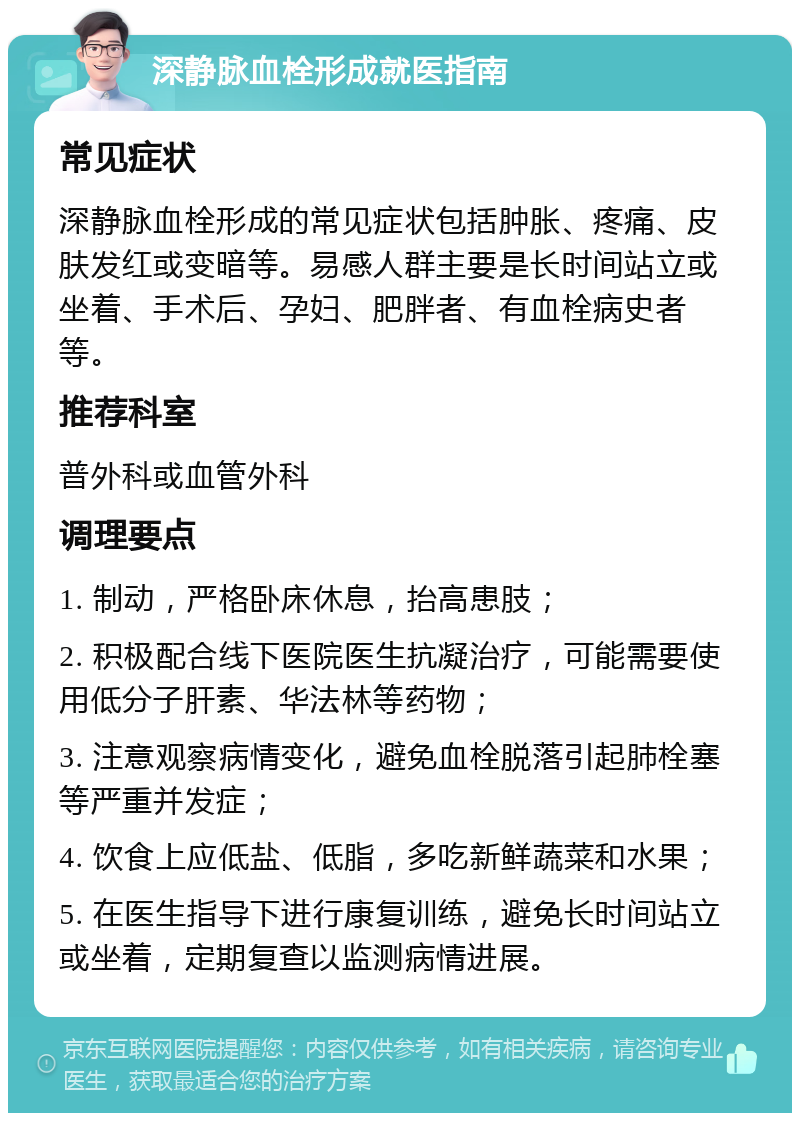 深静脉血栓形成就医指南 常见症状 深静脉血栓形成的常见症状包括肿胀、疼痛、皮肤发红或变暗等。易感人群主要是长时间站立或坐着、手术后、孕妇、肥胖者、有血栓病史者等。 推荐科室 普外科或血管外科 调理要点 1. 制动，严格卧床休息，抬高患肢； 2. 积极配合线下医院医生抗凝治疗，可能需要使用低分子肝素、华法林等药物； 3. 注意观察病情变化，避免血栓脱落引起肺栓塞等严重并发症； 4. 饮食上应低盐、低脂，多吃新鲜蔬菜和水果； 5. 在医生指导下进行康复训练，避免长时间站立或坐着，定期复查以监测病情进展。