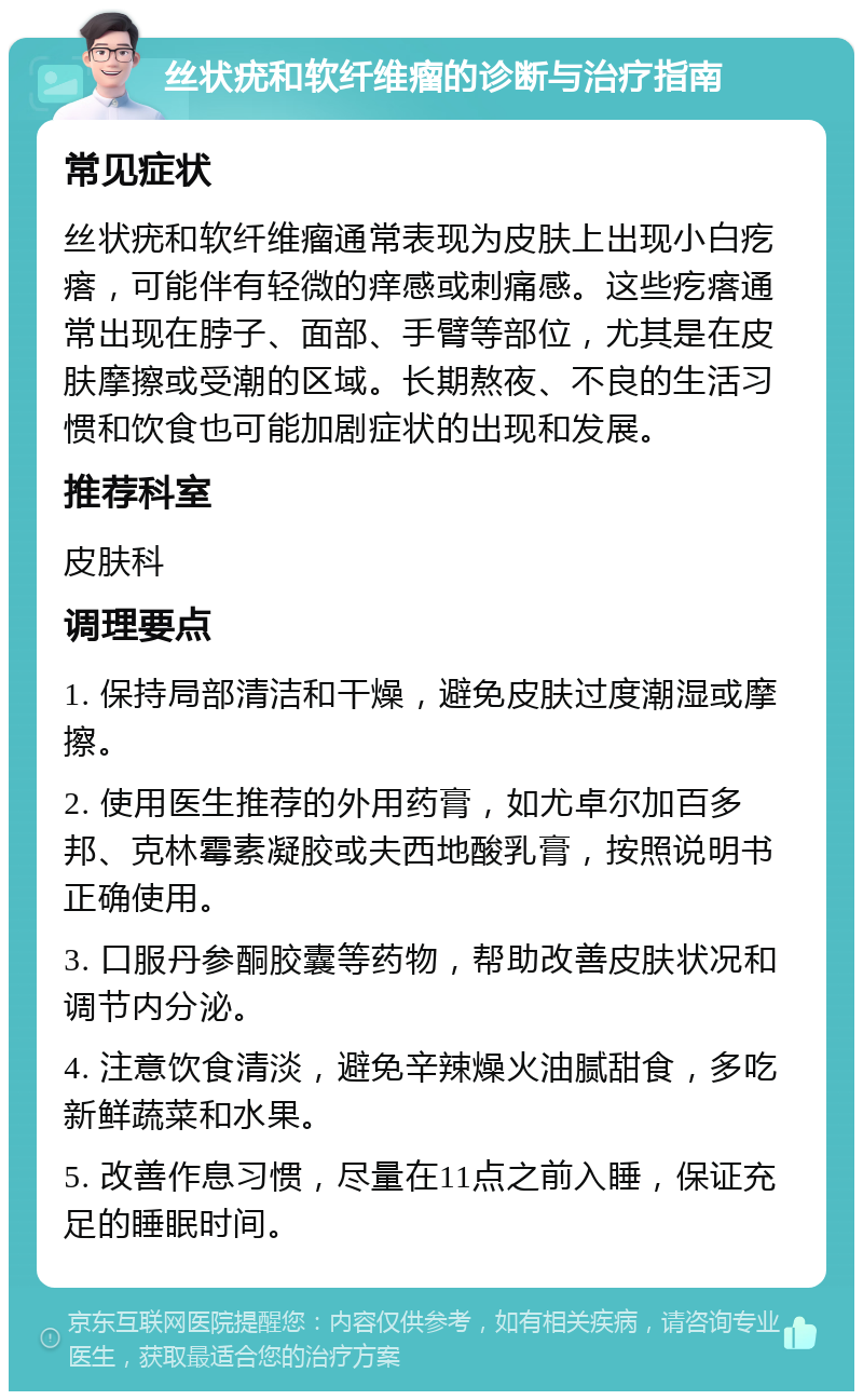 丝状疣和软纤维瘤的诊断与治疗指南 常见症状 丝状疣和软纤维瘤通常表现为皮肤上出现小白疙瘩，可能伴有轻微的痒感或刺痛感。这些疙瘩通常出现在脖子、面部、手臂等部位，尤其是在皮肤摩擦或受潮的区域。长期熬夜、不良的生活习惯和饮食也可能加剧症状的出现和发展。 推荐科室 皮肤科 调理要点 1. 保持局部清洁和干燥，避免皮肤过度潮湿或摩擦。 2. 使用医生推荐的外用药膏，如尤卓尔加百多邦、克林霉素凝胶或夫西地酸乳膏，按照说明书正确使用。 3. 口服丹参酮胶囊等药物，帮助改善皮肤状况和调节内分泌。 4. 注意饮食清淡，避免辛辣燥火油腻甜食，多吃新鲜蔬菜和水果。 5. 改善作息习惯，尽量在11点之前入睡，保证充足的睡眠时间。