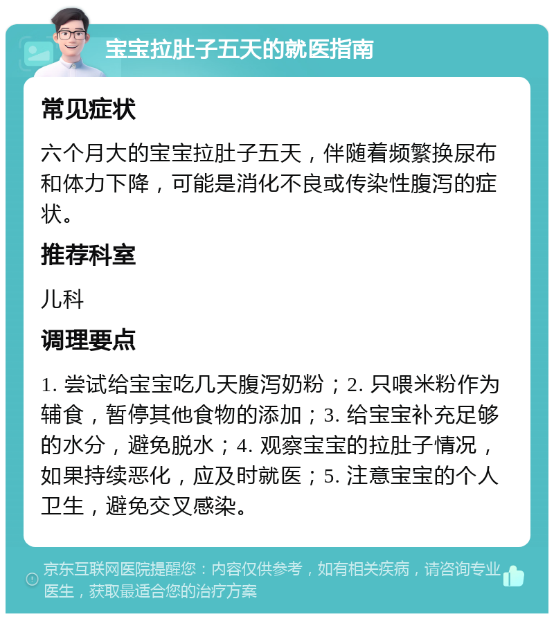 宝宝拉肚子五天的就医指南 常见症状 六个月大的宝宝拉肚子五天，伴随着频繁换尿布和体力下降，可能是消化不良或传染性腹泻的症状。 推荐科室 儿科 调理要点 1. 尝试给宝宝吃几天腹泻奶粉；2. 只喂米粉作为辅食，暂停其他食物的添加；3. 给宝宝补充足够的水分，避免脱水；4. 观察宝宝的拉肚子情况，如果持续恶化，应及时就医；5. 注意宝宝的个人卫生，避免交叉感染。