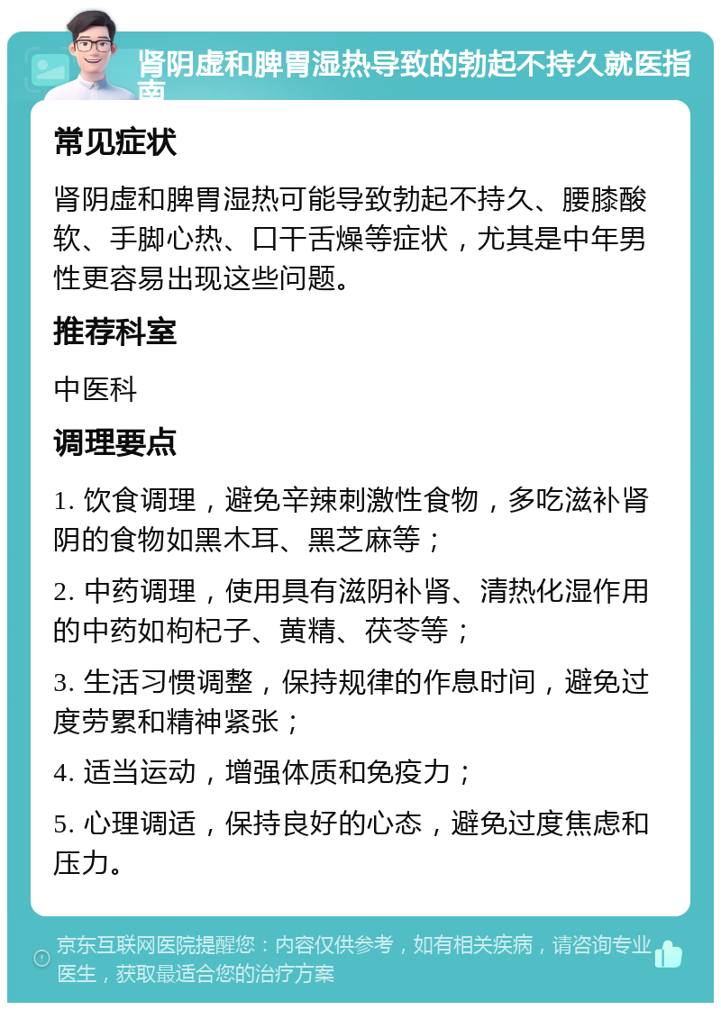 肾阴虚和脾胃湿热导致的勃起不持久就医指南 常见症状 肾阴虚和脾胃湿热可能导致勃起不持久、腰膝酸软、手脚心热、口干舌燥等症状，尤其是中年男性更容易出现这些问题。 推荐科室 中医科 调理要点 1. 饮食调理，避免辛辣刺激性食物，多吃滋补肾阴的食物如黑木耳、黑芝麻等； 2. 中药调理，使用具有滋阴补肾、清热化湿作用的中药如枸杞子、黄精、茯苓等； 3. 生活习惯调整，保持规律的作息时间，避免过度劳累和精神紧张； 4. 适当运动，增强体质和免疫力； 5. 心理调适，保持良好的心态，避免过度焦虑和压力。