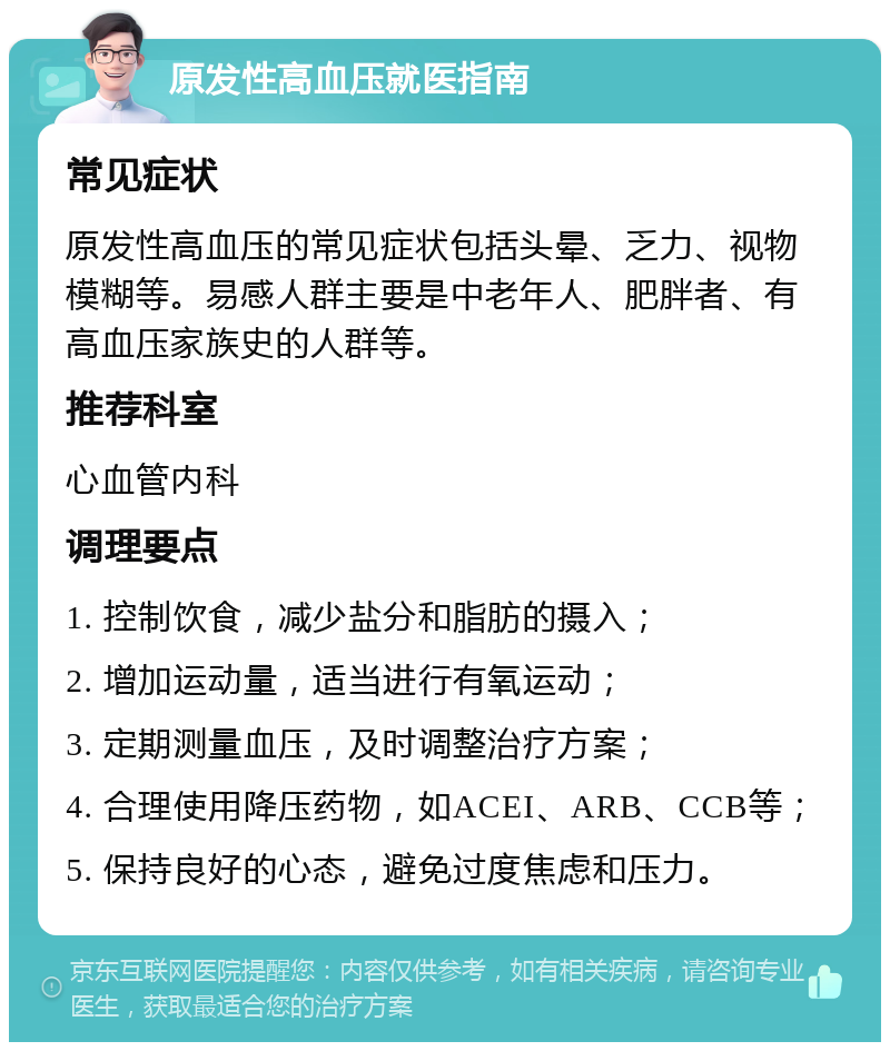 原发性高血压就医指南 常见症状 原发性高血压的常见症状包括头晕、乏力、视物模糊等。易感人群主要是中老年人、肥胖者、有高血压家族史的人群等。 推荐科室 心血管内科 调理要点 1. 控制饮食，减少盐分和脂肪的摄入； 2. 增加运动量，适当进行有氧运动； 3. 定期测量血压，及时调整治疗方案； 4. 合理使用降压药物，如ACEI、ARB、CCB等； 5. 保持良好的心态，避免过度焦虑和压力。