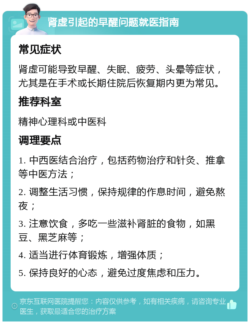 肾虚引起的早醒问题就医指南 常见症状 肾虚可能导致早醒、失眠、疲劳、头晕等症状，尤其是在手术或长期住院后恢复期内更为常见。 推荐科室 精神心理科或中医科 调理要点 1. 中西医结合治疗，包括药物治疗和针灸、推拿等中医方法； 2. 调整生活习惯，保持规律的作息时间，避免熬夜； 3. 注意饮食，多吃一些滋补肾脏的食物，如黑豆、黑芝麻等； 4. 适当进行体育锻炼，增强体质； 5. 保持良好的心态，避免过度焦虑和压力。