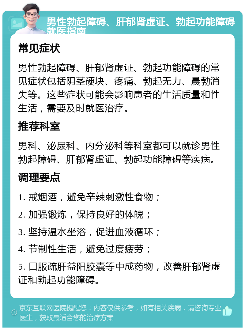 男性勃起障碍、肝郁肾虚证、勃起功能障碍就医指南 常见症状 男性勃起障碍、肝郁肾虚证、勃起功能障碍的常见症状包括阴茎硬块、疼痛、勃起无力、晨勃消失等。这些症状可能会影响患者的生活质量和性生活，需要及时就医治疗。 推荐科室 男科、泌尿科、内分泌科等科室都可以就诊男性勃起障碍、肝郁肾虚证、勃起功能障碍等疾病。 调理要点 1. 戒烟酒，避免辛辣刺激性食物； 2. 加强锻炼，保持良好的体魄； 3. 坚持温水坐浴，促进血液循环； 4. 节制性生活，避免过度疲劳； 5. 口服疏肝益阳胶囊等中成药物，改善肝郁肾虚证和勃起功能障碍。