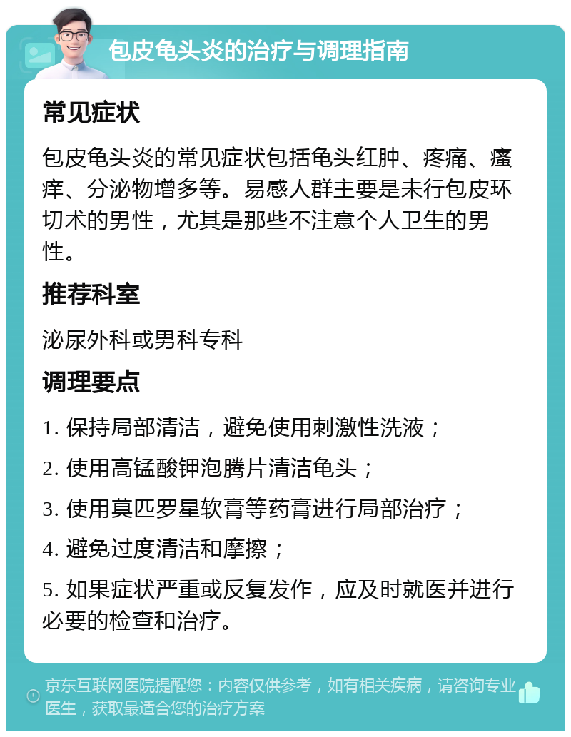 包皮龟头炎的治疗与调理指南 常见症状 包皮龟头炎的常见症状包括龟头红肿、疼痛、瘙痒、分泌物增多等。易感人群主要是未行包皮环切术的男性，尤其是那些不注意个人卫生的男性。 推荐科室 泌尿外科或男科专科 调理要点 1. 保持局部清洁，避免使用刺激性洗液； 2. 使用高锰酸钾泡腾片清洁龟头； 3. 使用莫匹罗星软膏等药膏进行局部治疗； 4. 避免过度清洁和摩擦； 5. 如果症状严重或反复发作，应及时就医并进行必要的检查和治疗。