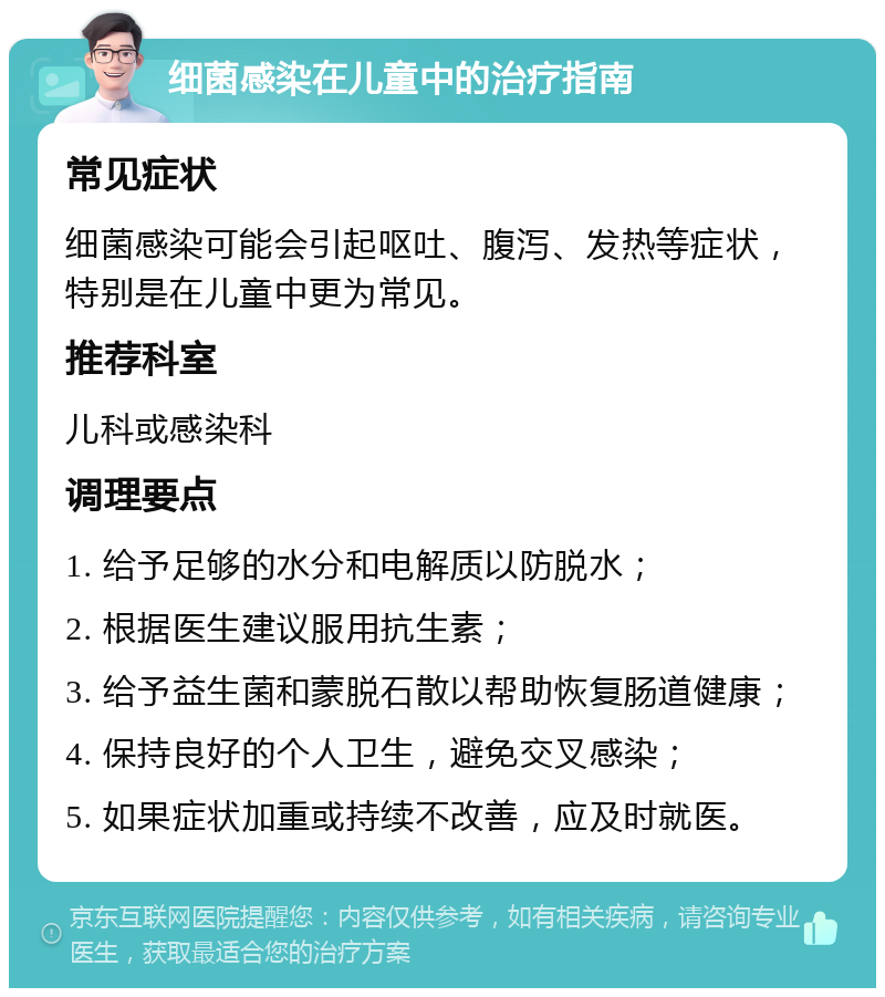 细菌感染在儿童中的治疗指南 常见症状 细菌感染可能会引起呕吐、腹泻、发热等症状，特别是在儿童中更为常见。 推荐科室 儿科或感染科 调理要点 1. 给予足够的水分和电解质以防脱水； 2. 根据医生建议服用抗生素； 3. 给予益生菌和蒙脱石散以帮助恢复肠道健康； 4. 保持良好的个人卫生，避免交叉感染； 5. 如果症状加重或持续不改善，应及时就医。