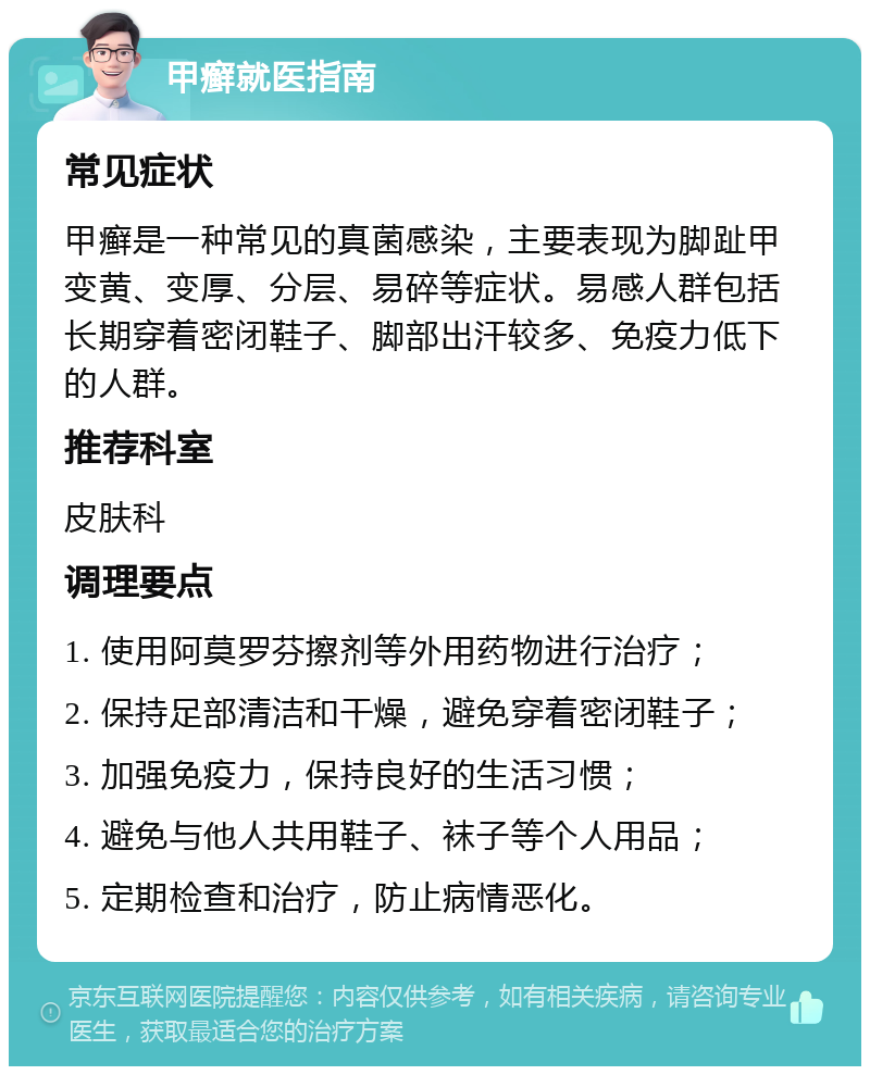 甲癣就医指南 常见症状 甲癣是一种常见的真菌感染，主要表现为脚趾甲变黄、变厚、分层、易碎等症状。易感人群包括长期穿着密闭鞋子、脚部出汗较多、免疫力低下的人群。 推荐科室 皮肤科 调理要点 1. 使用阿莫罗芬擦剂等外用药物进行治疗； 2. 保持足部清洁和干燥，避免穿着密闭鞋子； 3. 加强免疫力，保持良好的生活习惯； 4. 避免与他人共用鞋子、袜子等个人用品； 5. 定期检查和治疗，防止病情恶化。