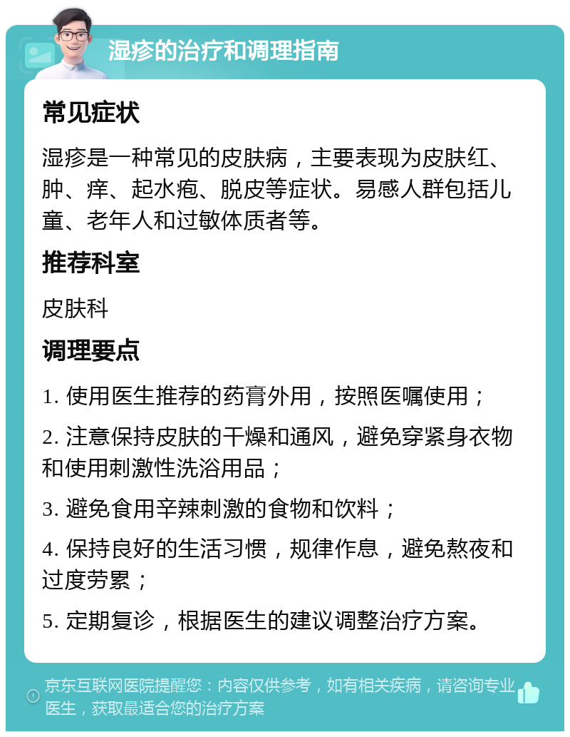 湿疹的治疗和调理指南 常见症状 湿疹是一种常见的皮肤病，主要表现为皮肤红、肿、痒、起水疱、脱皮等症状。易感人群包括儿童、老年人和过敏体质者等。 推荐科室 皮肤科 调理要点 1. 使用医生推荐的药膏外用，按照医嘱使用； 2. 注意保持皮肤的干燥和通风，避免穿紧身衣物和使用刺激性洗浴用品； 3. 避免食用辛辣刺激的食物和饮料； 4. 保持良好的生活习惯，规律作息，避免熬夜和过度劳累； 5. 定期复诊，根据医生的建议调整治疗方案。