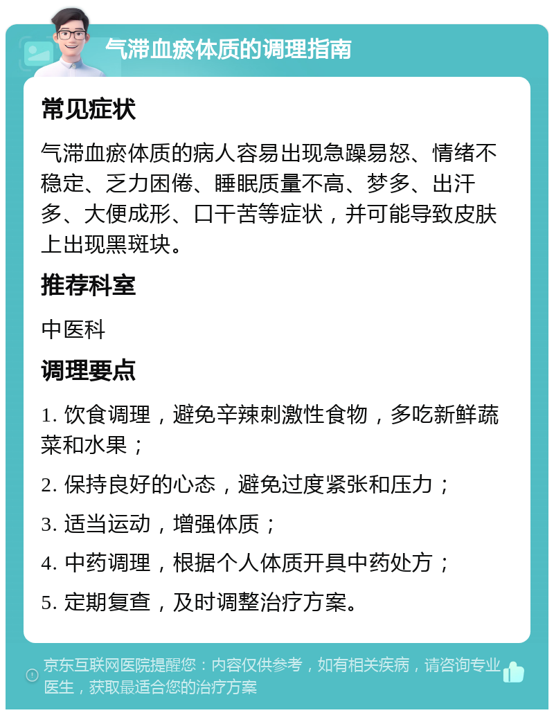 气滞血瘀体质的调理指南 常见症状 气滞血瘀体质的病人容易出现急躁易怒、情绪不稳定、乏力困倦、睡眠质量不高、梦多、出汗多、大便成形、口干苦等症状，并可能导致皮肤上出现黑斑块。 推荐科室 中医科 调理要点 1. 饮食调理，避免辛辣刺激性食物，多吃新鲜蔬菜和水果； 2. 保持良好的心态，避免过度紧张和压力； 3. 适当运动，增强体质； 4. 中药调理，根据个人体质开具中药处方； 5. 定期复查，及时调整治疗方案。