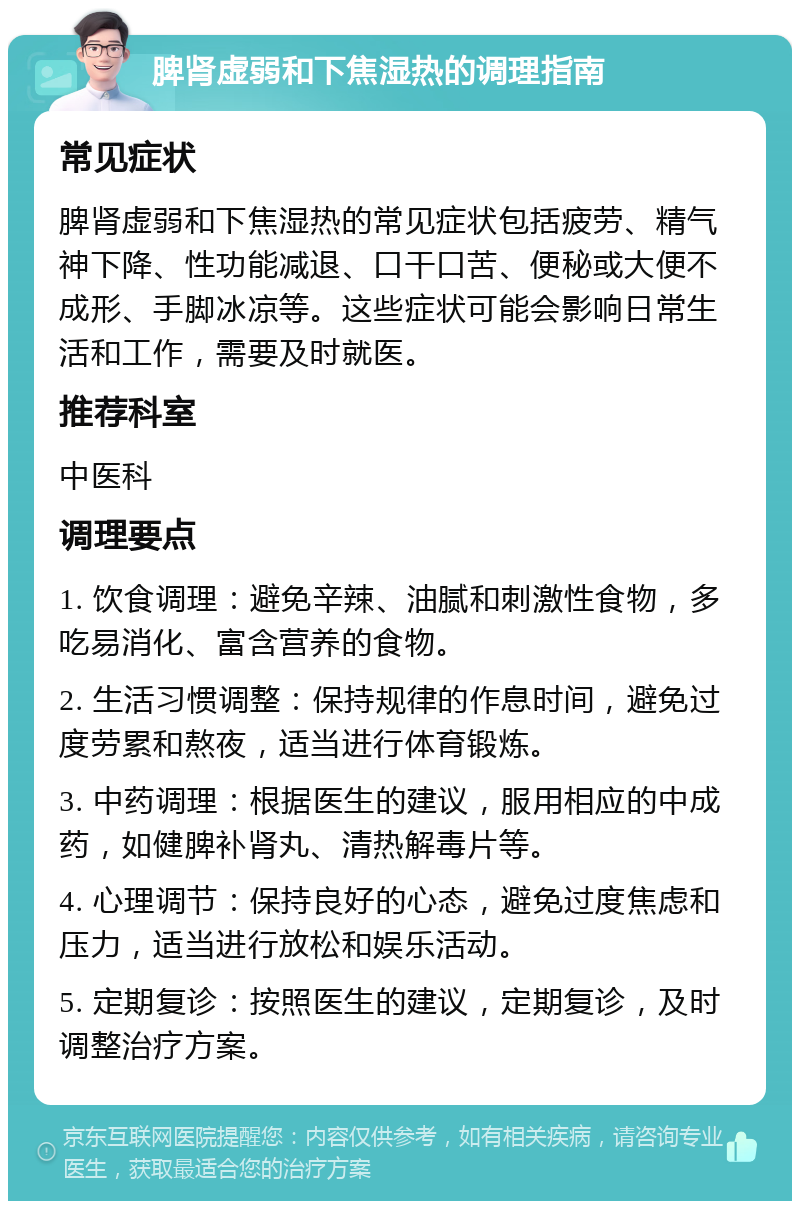 脾肾虚弱和下焦湿热的调理指南 常见症状 脾肾虚弱和下焦湿热的常见症状包括疲劳、精气神下降、性功能减退、口干口苦、便秘或大便不成形、手脚冰凉等。这些症状可能会影响日常生活和工作，需要及时就医。 推荐科室 中医科 调理要点 1. 饮食调理：避免辛辣、油腻和刺激性食物，多吃易消化、富含营养的食物。 2. 生活习惯调整：保持规律的作息时间，避免过度劳累和熬夜，适当进行体育锻炼。 3. 中药调理：根据医生的建议，服用相应的中成药，如健脾补肾丸、清热解毒片等。 4. 心理调节：保持良好的心态，避免过度焦虑和压力，适当进行放松和娱乐活动。 5. 定期复诊：按照医生的建议，定期复诊，及时调整治疗方案。