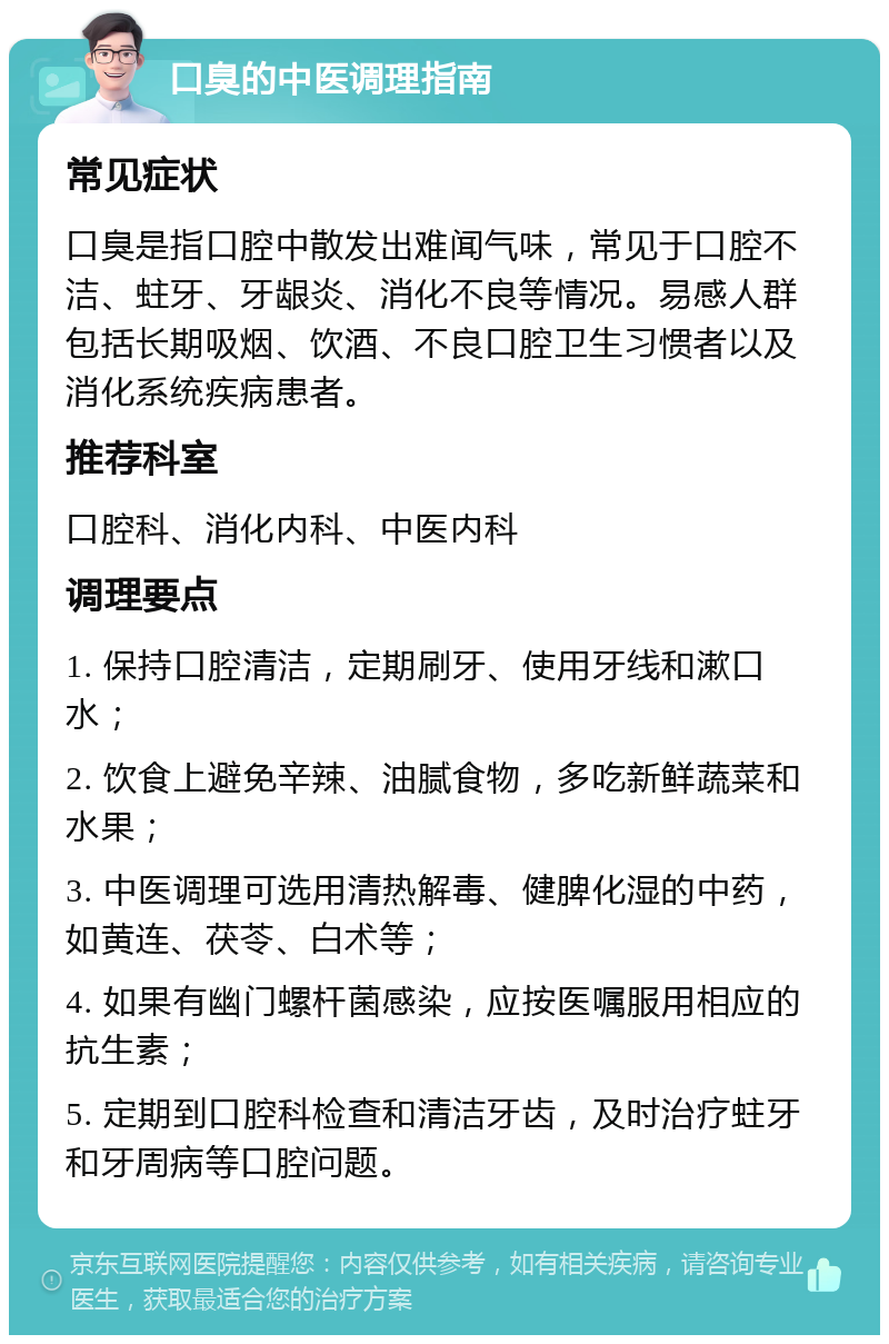 口臭的中医调理指南 常见症状 口臭是指口腔中散发出难闻气味，常见于口腔不洁、蛀牙、牙龈炎、消化不良等情况。易感人群包括长期吸烟、饮酒、不良口腔卫生习惯者以及消化系统疾病患者。 推荐科室 口腔科、消化内科、中医内科 调理要点 1. 保持口腔清洁，定期刷牙、使用牙线和漱口水； 2. 饮食上避免辛辣、油腻食物，多吃新鲜蔬菜和水果； 3. 中医调理可选用清热解毒、健脾化湿的中药，如黄连、茯苓、白术等； 4. 如果有幽门螺杆菌感染，应按医嘱服用相应的抗生素； 5. 定期到口腔科检查和清洁牙齿，及时治疗蛀牙和牙周病等口腔问题。