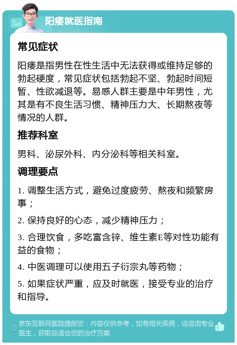 阳痿就医指南 常见症状 阳痿是指男性在性生活中无法获得或维持足够的勃起硬度，常见症状包括勃起不坚、勃起时间短暂、性欲减退等。易感人群主要是中年男性，尤其是有不良生活习惯、精神压力大、长期熬夜等情况的人群。 推荐科室 男科、泌尿外科、内分泌科等相关科室。 调理要点 1. 调整生活方式，避免过度疲劳、熬夜和频繁房事； 2. 保持良好的心态，减少精神压力； 3. 合理饮食，多吃富含锌、维生素E等对性功能有益的食物； 4. 中医调理可以使用五子衍宗丸等药物； 5. 如果症状严重，应及时就医，接受专业的治疗和指导。