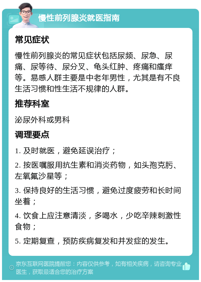 慢性前列腺炎就医指南 常见症状 慢性前列腺炎的常见症状包括尿频、尿急、尿痛、尿等待、尿分叉、龟头红肿、疼痛和瘙痒等。易感人群主要是中老年男性，尤其是有不良生活习惯和性生活不规律的人群。 推荐科室 泌尿外科或男科 调理要点 1. 及时就医，避免延误治疗； 2. 按医嘱服用抗生素和消炎药物，如头孢克肟、左氧氟沙星等； 3. 保持良好的生活习惯，避免过度疲劳和长时间坐着； 4. 饮食上应注意清淡，多喝水，少吃辛辣刺激性食物； 5. 定期复查，预防疾病复发和并发症的发生。