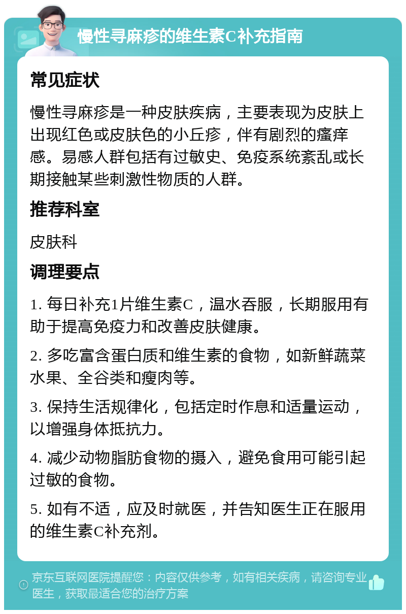 慢性寻麻疹的维生素C补充指南 常见症状 慢性寻麻疹是一种皮肤疾病，主要表现为皮肤上出现红色或皮肤色的小丘疹，伴有剧烈的瘙痒感。易感人群包括有过敏史、免疫系统紊乱或长期接触某些刺激性物质的人群。 推荐科室 皮肤科 调理要点 1. 每日补充1片维生素C，温水吞服，长期服用有助于提高免疫力和改善皮肤健康。 2. 多吃富含蛋白质和维生素的食物，如新鲜蔬菜水果、全谷类和瘦肉等。 3. 保持生活规律化，包括定时作息和适量运动，以增强身体抵抗力。 4. 减少动物脂肪食物的摄入，避免食用可能引起过敏的食物。 5. 如有不适，应及时就医，并告知医生正在服用的维生素C补充剂。