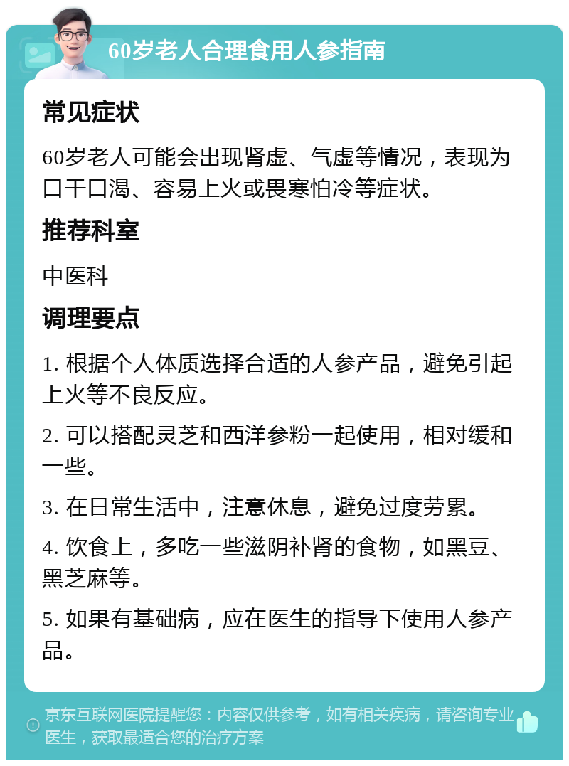 60岁老人合理食用人参指南 常见症状 60岁老人可能会出现肾虚、气虚等情况，表现为口干口渴、容易上火或畏寒怕冷等症状。 推荐科室 中医科 调理要点 1. 根据个人体质选择合适的人参产品，避免引起上火等不良反应。 2. 可以搭配灵芝和西洋参粉一起使用，相对缓和一些。 3. 在日常生活中，注意休息，避免过度劳累。 4. 饮食上，多吃一些滋阴补肾的食物，如黑豆、黑芝麻等。 5. 如果有基础病，应在医生的指导下使用人参产品。