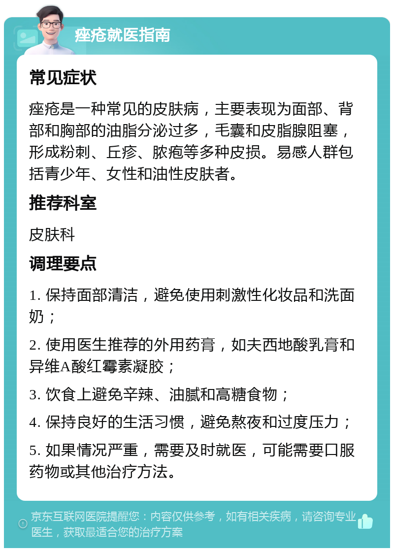 痤疮就医指南 常见症状 痤疮是一种常见的皮肤病，主要表现为面部、背部和胸部的油脂分泌过多，毛囊和皮脂腺阻塞，形成粉刺、丘疹、脓疱等多种皮损。易感人群包括青少年、女性和油性皮肤者。 推荐科室 皮肤科 调理要点 1. 保持面部清洁，避免使用刺激性化妆品和洗面奶； 2. 使用医生推荐的外用药膏，如夫西地酸乳膏和异维A酸红霉素凝胶； 3. 饮食上避免辛辣、油腻和高糖食物； 4. 保持良好的生活习惯，避免熬夜和过度压力； 5. 如果情况严重，需要及时就医，可能需要口服药物或其他治疗方法。