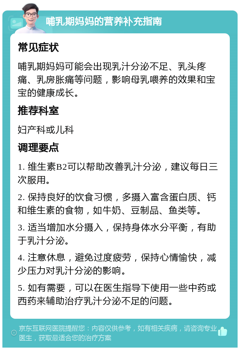 哺乳期妈妈的营养补充指南 常见症状 哺乳期妈妈可能会出现乳汁分泌不足、乳头疼痛、乳房胀痛等问题，影响母乳喂养的效果和宝宝的健康成长。 推荐科室 妇产科或儿科 调理要点 1. 维生素B2可以帮助改善乳汁分泌，建议每日三次服用。 2. 保持良好的饮食习惯，多摄入富含蛋白质、钙和维生素的食物，如牛奶、豆制品、鱼类等。 3. 适当增加水分摄入，保持身体水分平衡，有助于乳汁分泌。 4. 注意休息，避免过度疲劳，保持心情愉快，减少压力对乳汁分泌的影响。 5. 如有需要，可以在医生指导下使用一些中药或西药来辅助治疗乳汁分泌不足的问题。