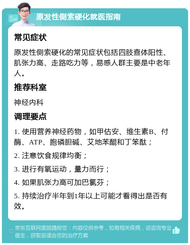 原发性侧索硬化就医指南 常见症状 原发性侧索硬化的常见症状包括四肢查体阳性、肌张力高、走路吃力等，易感人群主要是中老年人。 推荐科室 神经内科 调理要点 1. 使用营养神经药物，如甲估安、维生素B、付酶、ATP、胞磷胆碱、艾地苯醌和丁笨酞； 2. 注意饮食规律均衡； 3. 进行有氧运动，量力而行； 4. 如果肌张力高可加巴氯芬； 5. 持续治疗半年到1年以上可能才看得出是否有效。