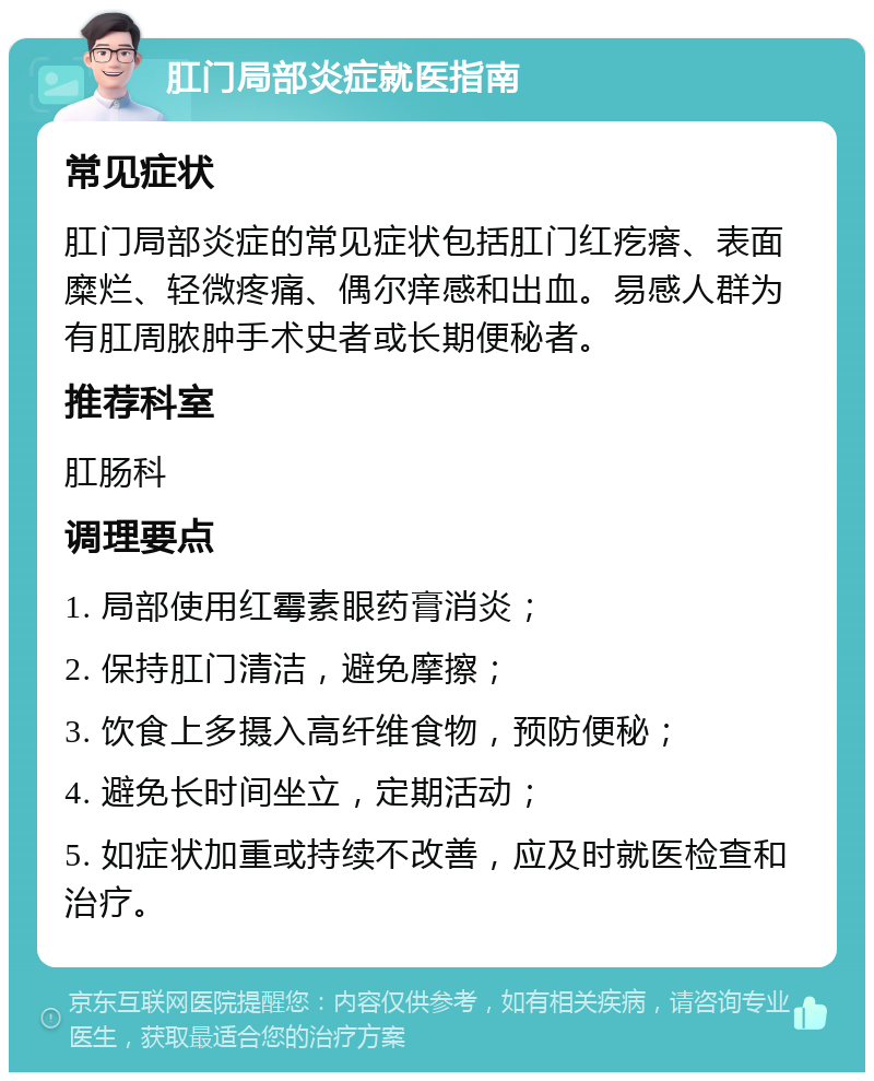 肛门局部炎症就医指南 常见症状 肛门局部炎症的常见症状包括肛门红疙瘩、表面糜烂、轻微疼痛、偶尔痒感和出血。易感人群为有肛周脓肿手术史者或长期便秘者。 推荐科室 肛肠科 调理要点 1. 局部使用红霉素眼药膏消炎； 2. 保持肛门清洁，避免摩擦； 3. 饮食上多摄入高纤维食物，预防便秘； 4. 避免长时间坐立，定期活动； 5. 如症状加重或持续不改善，应及时就医检查和治疗。